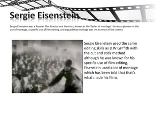 Sergie Eisenstein was a Russian film director and theorists, known as the 'father of montage'. He was a pioneer in the
use of montage, a specific use of film editing, and argued that montage was the essence of the cinema.




                                                                   Sergie Eisenstein used the same
                                                                   editing skills as D.W Griffith with
                                                                   the cut and stick method
                                                                   although he was known for his
                                                                   specific use of film editing.
                                                                   Eisenstein used a lot of montage
                                                                   which has been told that that’s
                                                                   what made his films.
 