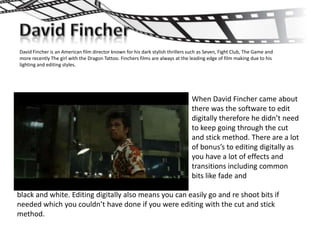 David Fincher is an American film director known for his dark stylish thrillers such as Seven, Fight Club, The Game and
more recently The girl with the Dragon Tattoo. Finchers films are always at the leading edge of film making due to his
lighting and editing styles.




                                                                                When David Fincher came about
                                                                                there was the software to edit
                                                                                digitally therefore he didn’t need
                                                                                to keep going through the cut
                                                                                and stick method. There are a lot
                                                                                of bonus’s to editing digitally as
                                                                                you have a lot of effects and
                                                                                transitions including common
                                                                                bits like fade and

black and white. Editing digitally also means you can easily go and re shoot bits if
needed which you couldn’t have done if you were editing with the cut and stick
method.
 