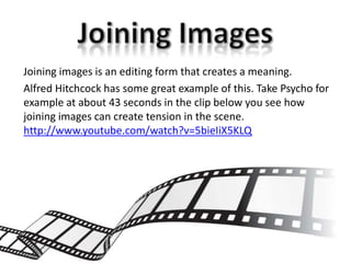 Joining images is an editing form that creates a meaning.
Alfred Hitchcock has some great example of this. Take Psycho for
example at about 43 seconds in the clip below you see how
joining images can create tension in the scene.
http://www.youtube.com/watch?v=5bieIiX5KLQ
 