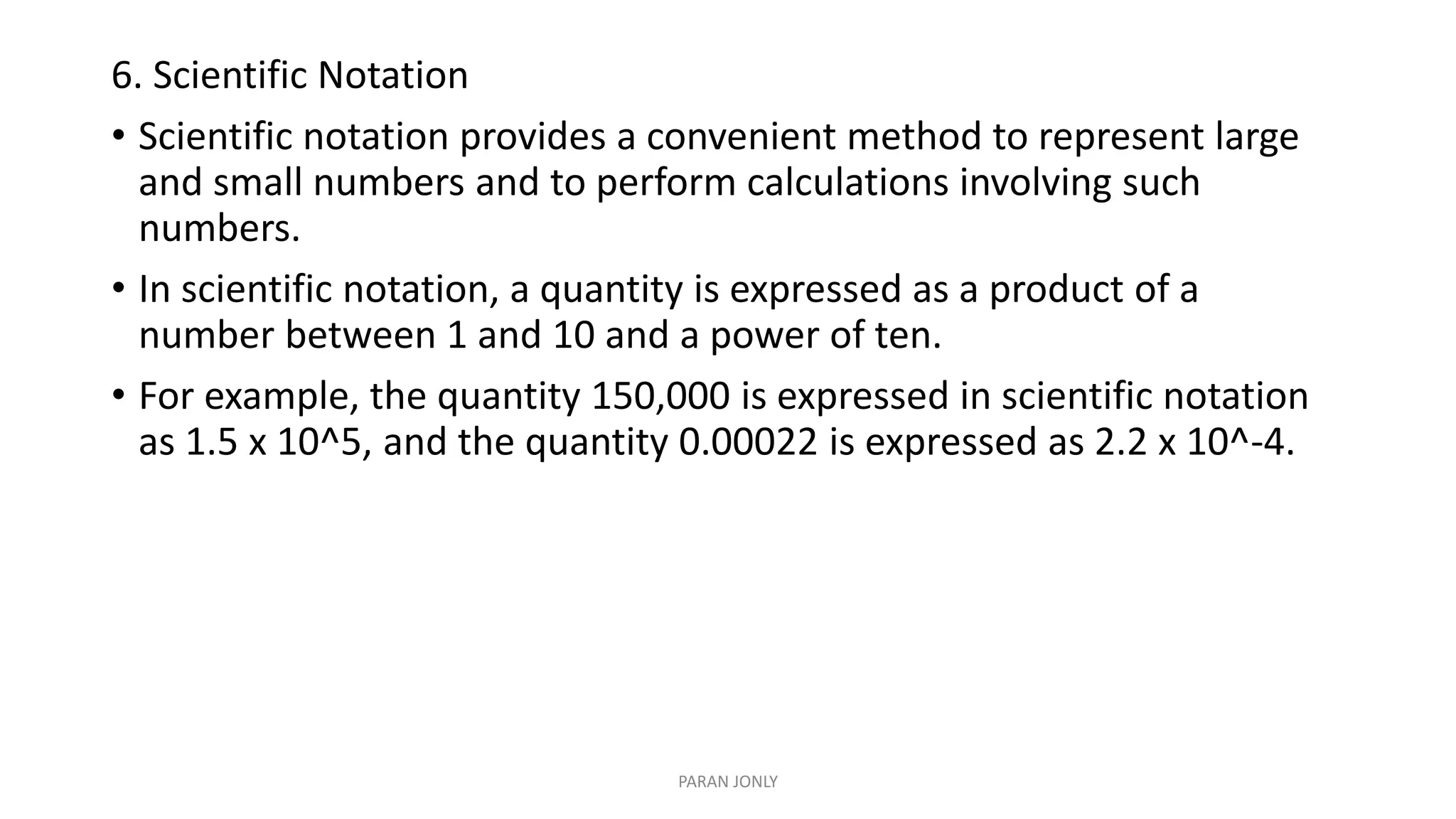 6. Scientific Notation
• Scientific notation provides a convenient method to represent large
and small numbers and to perform calculations involving such
numbers.
• In scientific notation, a quantity is expressed as a product of a
number between 1 and 10 and a power of ten.
• For example, the quantity 150,000 is expressed in scientific notation
as 1.5 x 10^5, and the quantity 0.00022 is expressed as 2.2 x 10^-4.
PARAN JONLY
 