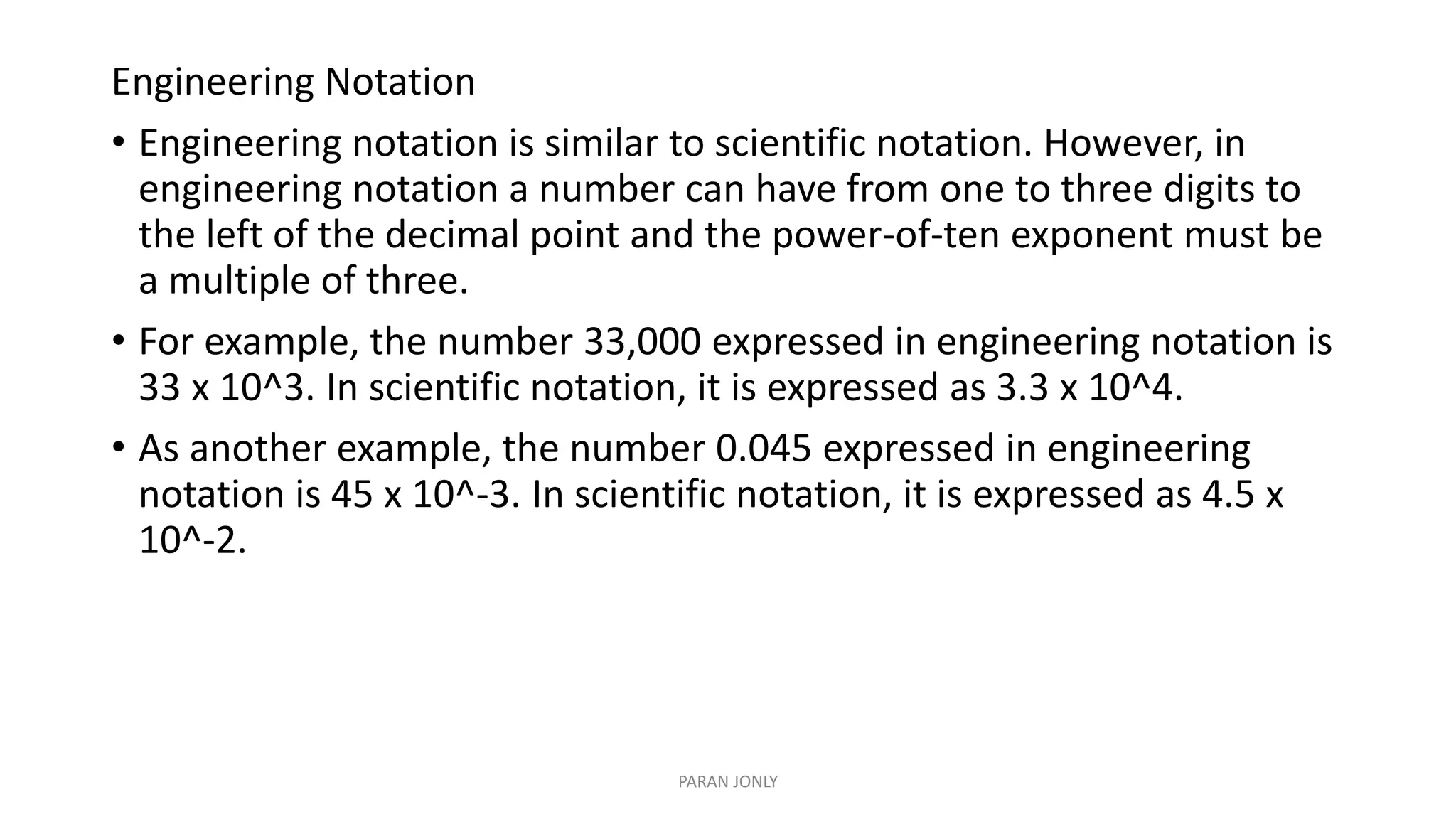 Engineering Notation
• Engineering notation is similar to scientific notation. However, in
engineering notation a number can have from one to three digits to
the left of the decimal point and the power-of-ten exponent must be
a multiple of three.
• For example, the number 33,000 expressed in engineering notation is
33 x 10^3. In scientific notation, it is expressed as 3.3 x 10^4.
• As another example, the number 0.045 expressed in engineering
notation is 45 x 10^-3. In scientific notation, it is expressed as 4.5 x
10^-2.
PARAN JONLY
 