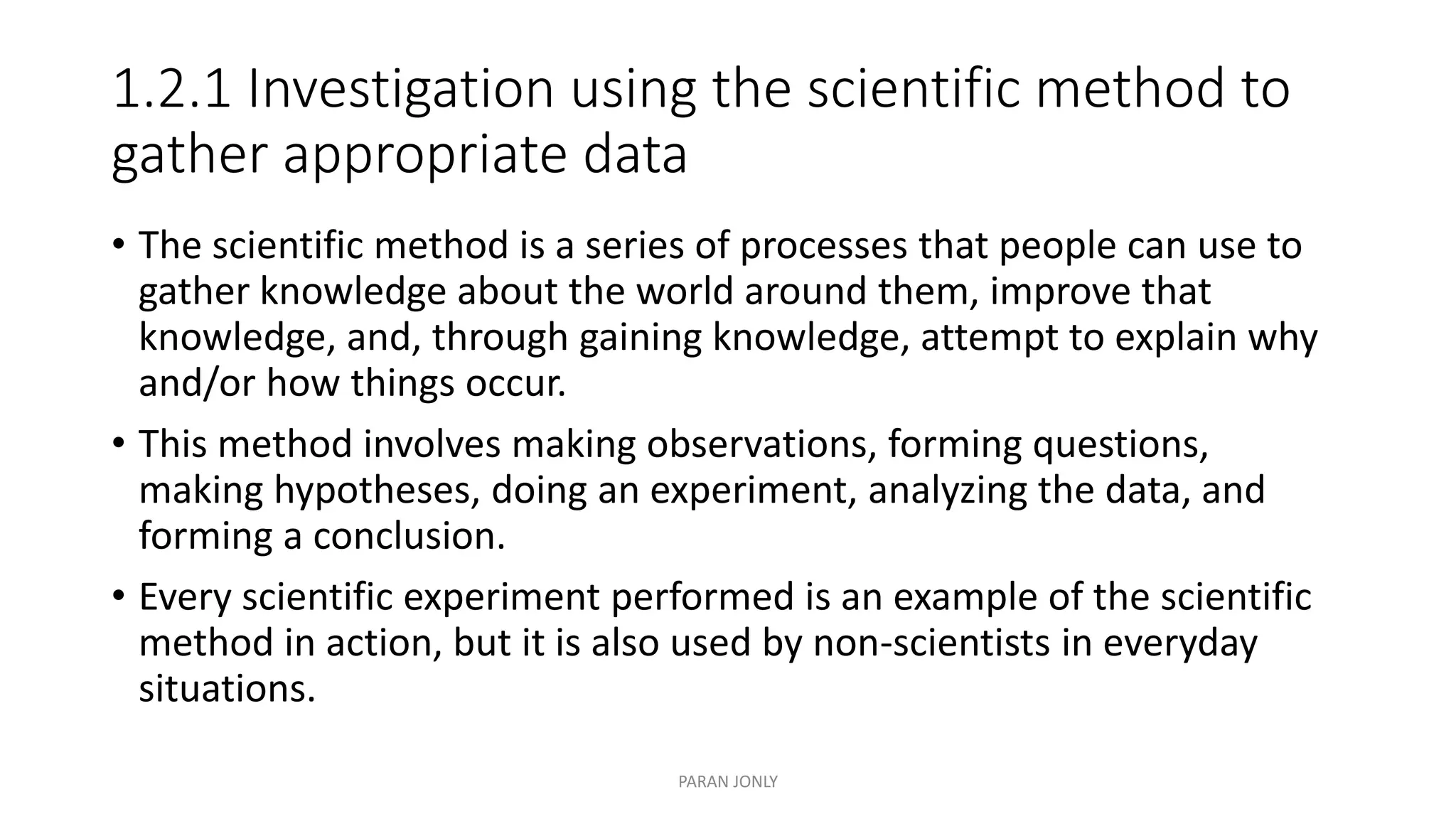 1.2.1 Investigation using the scientific method to
gather appropriate data
• The scientific method is a series of processes that people can use to
gather knowledge about the world around them, improve that
knowledge, and, through gaining knowledge, attempt to explain why
and/or how things occur.
• This method involves making observations, forming questions,
making hypotheses, doing an experiment, analyzing the data, and
forming a conclusion.
• Every scientific experiment performed is an example of the scientific
method in action, but it is also used by non-scientists in everyday
situations.
PARAN JONLY
 