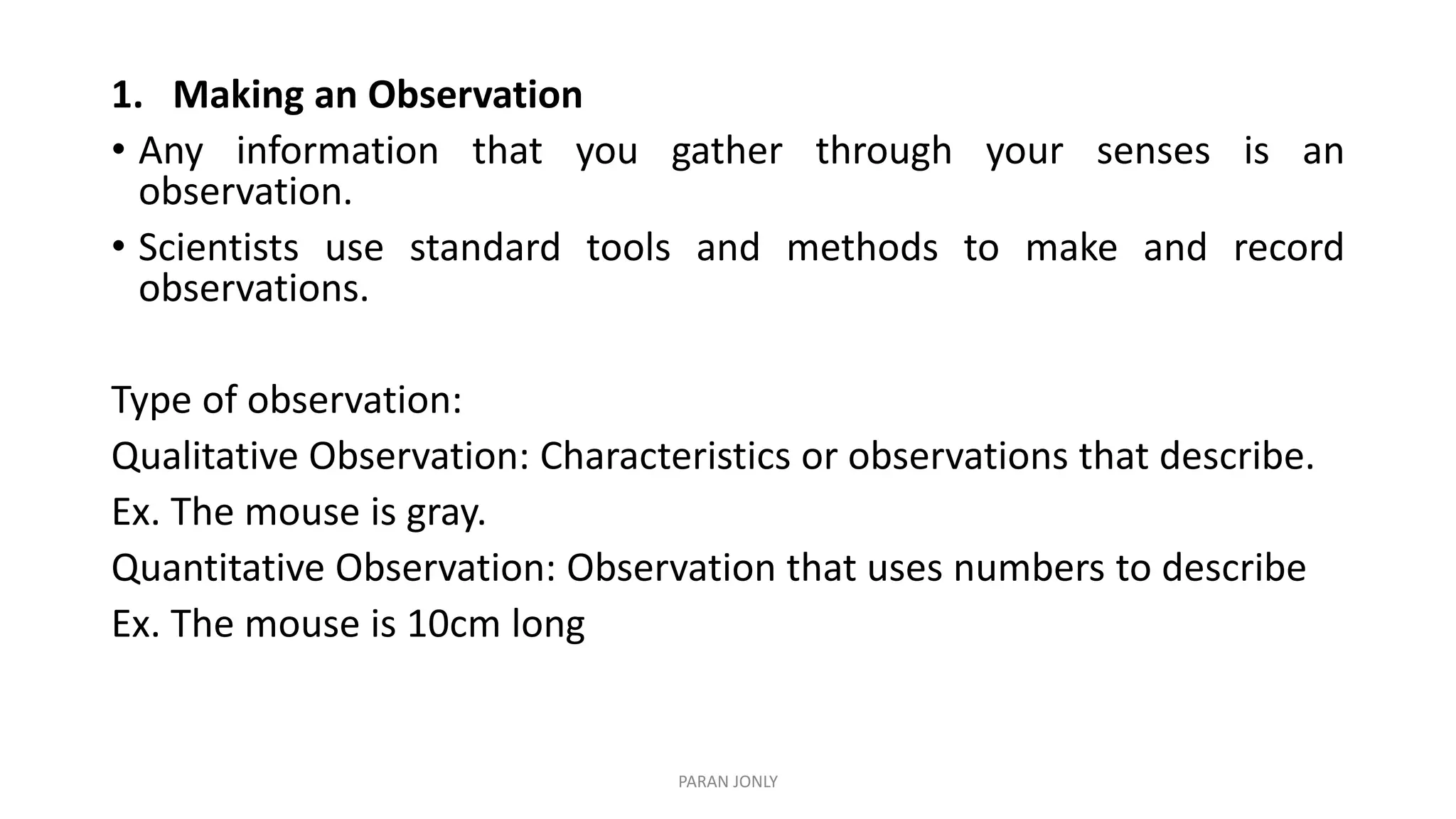 1. Making an Observation
• Any information that you gather through your senses is an
observation.
• Scientists use standard tools and methods to make and record
observations.
Type of observation:
Qualitative Observation: Characteristics or observations that describe.
Ex. The mouse is gray.
Quantitative Observation: Observation that uses numbers to describe
Ex. The mouse is 10cm long
PARAN JONLY
 
