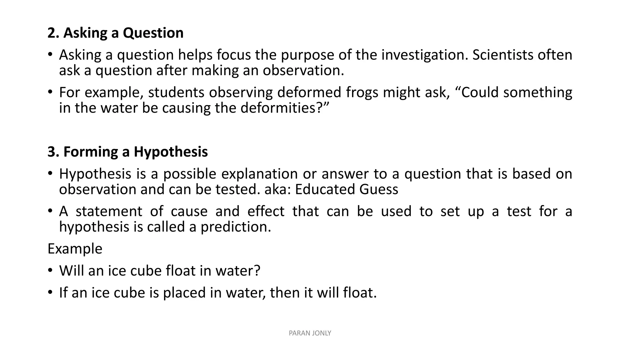 2. Asking a Question
• Asking a question helps focus the purpose of the investigation. Scientists often
ask a question after making an observation.
• For example, students observing deformed frogs might ask, “Could something
in the water be causing the deformities?”
3. Forming a Hypothesis
• Hypothesis is a possible explanation or answer to a question that is based on
observation and can be tested. aka: Educated Guess
• A statement of cause and effect that can be used to set up a test for a
hypothesis is called a prediction.
Example
• Will an ice cube float in water?
• If an ice cube is placed in water, then it will float.
PARAN JONLY
 