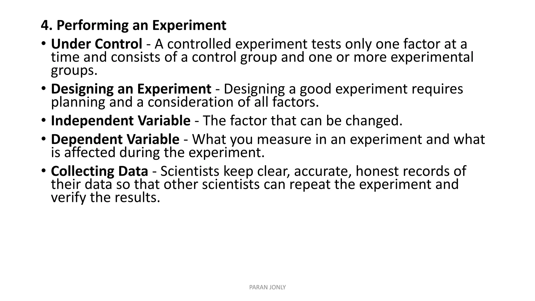 4. Performing an Experiment
• Under Control - A controlled experiment tests only one factor at a
time and consists of a control group and one or more experimental
groups.
• Designing an Experiment - Designing a good experiment requires
planning and a consideration of all factors.
• Independent Variable - The factor that can be changed.
• Dependent Variable - What you measure in an experiment and what
is affected during the experiment.
• Collecting Data - Scientists keep clear, accurate, honest records of
their data so that other scientists can repeat the experiment and
verify the results.
PARAN JONLY
 