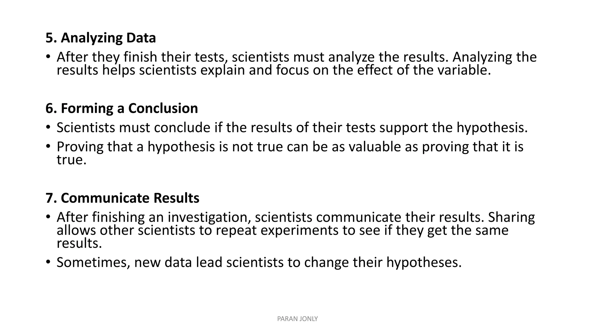 5. Analyzing Data
• After they finish their tests, scientists must analyze the results. Analyzing the
results helps scientists explain and focus on the effect of the variable.
6. Forming a Conclusion
• Scientists must conclude if the results of their tests support the hypothesis.
• Proving that a hypothesis is not true can be as valuable as proving that it is
true.
7. Communicate Results
• After finishing an investigation, scientists communicate their results. Sharing
allows other scientists to repeat experiments to see if they get the same
results.
• Sometimes, new data lead scientists to change their hypotheses.
PARAN JONLY
 