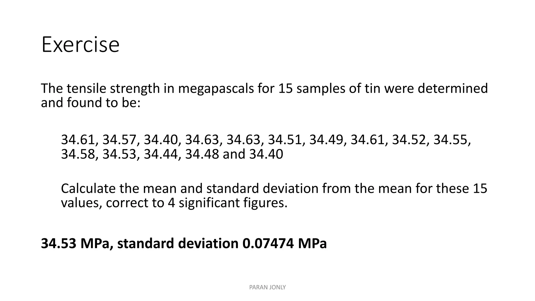 Exercise
The tensile strength in megapascals for 15 samples of tin were determined
and found to be:
34.61, 34.57, 34.40, 34.63, 34.63, 34.51, 34.49, 34.61, 34.52, 34.55,
34.58, 34.53, 34.44, 34.48 and 34.40
Calculate the mean and standard deviation from the mean for these 15
values, correct to 4 significant figures.
34.53 MPa, standard deviation 0.07474 MPa
PARAN JONLY
 