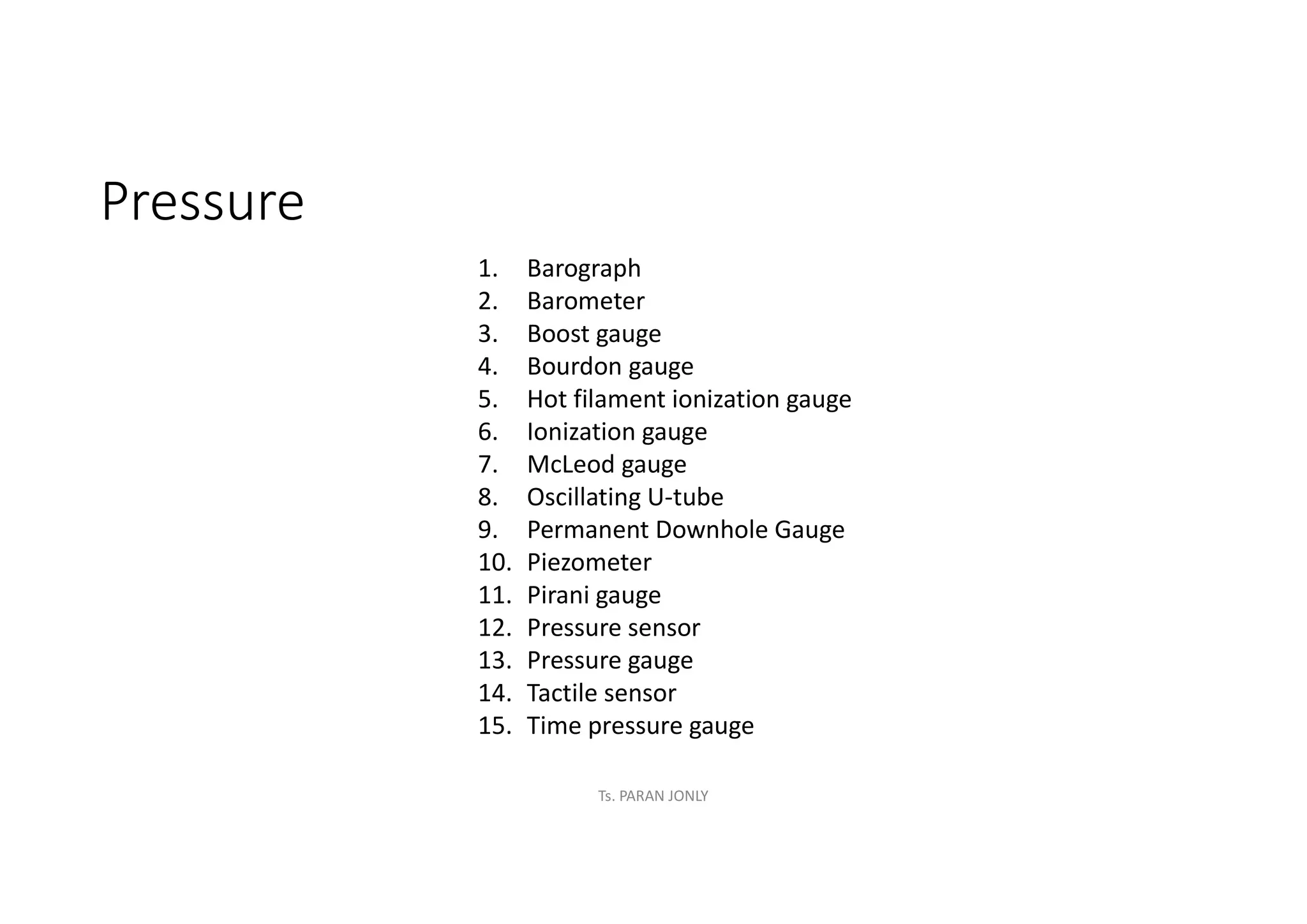 Pressure
1. Barograph
2. Barometer
3. Boost gauge
4. Bourdon gauge
5. Hot filament ionization gauge
6. Ionization gauge
7. McLeod gauge
8. Oscillating U-tube
9. Permanent Downhole Gauge
10. Piezometer
11. Pirani gauge
12. Pressure sensor
13. Pressure gauge
14. Tactile sensor
15. Time pressure gauge
Ts. PARAN JONLY
 