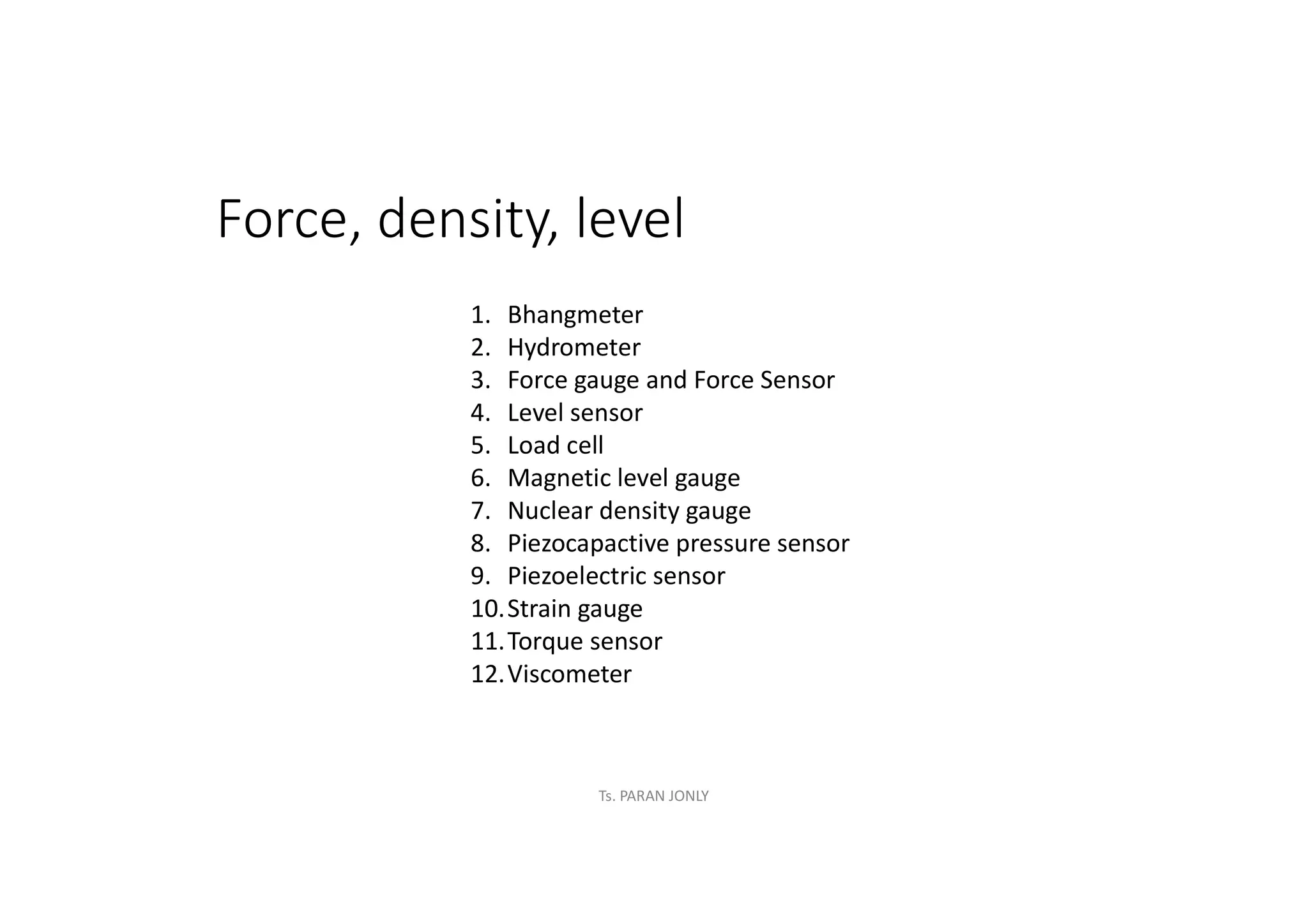 Force, density, level
1. Bhangmeter
2. Hydrometer
3. Force gauge and Force Sensor
4. Level sensor
5. Load cell
6. Magnetic level gauge
7. Nuclear density gauge
8. Piezocapactive pressure sensor
9. Piezoelectric sensor
10.Strain gauge
11.Torque sensor
12.Viscometer
Ts. PARAN JONLY
 