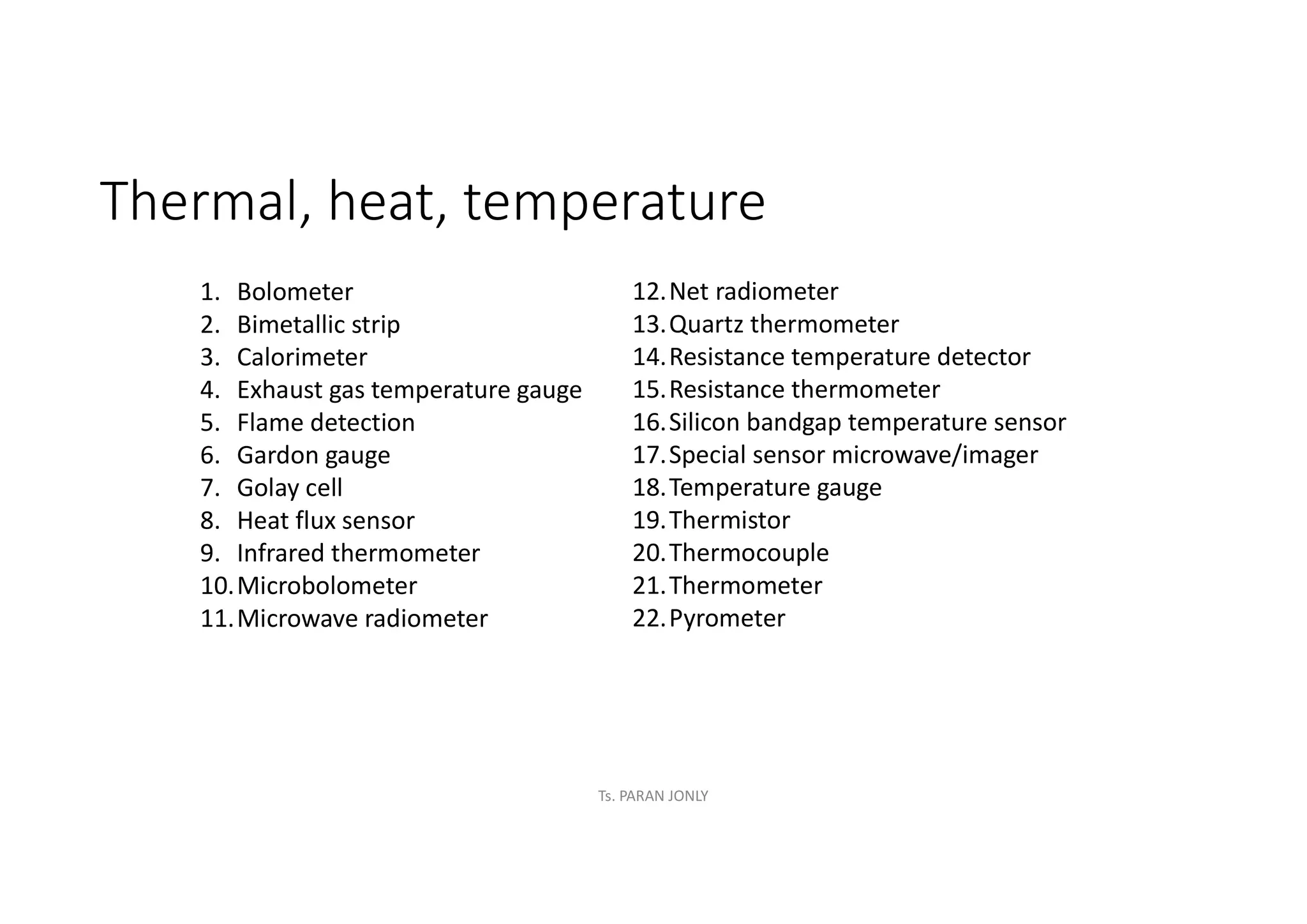 Thermal, heat, temperature
1. Bolometer
2. Bimetallic strip
3. Calorimeter
4. Exhaust gas temperature gauge
5. Flame detection
6. Gardon gauge
7. Golay cell
8. Heat flux sensor
9. Infrared thermometer
10.Microbolometer
11.Microwave radiometer
12.Net radiometer
13.Quartz thermometer
14.Resistance temperature detector
15.Resistance thermometer
16.Silicon bandgap temperature sensor
17.Special sensor microwave/imager
18.Temperature gauge
19.Thermistor
20.Thermocouple
21.Thermometer
22.Pyrometer
Ts. PARAN JONLY
 
