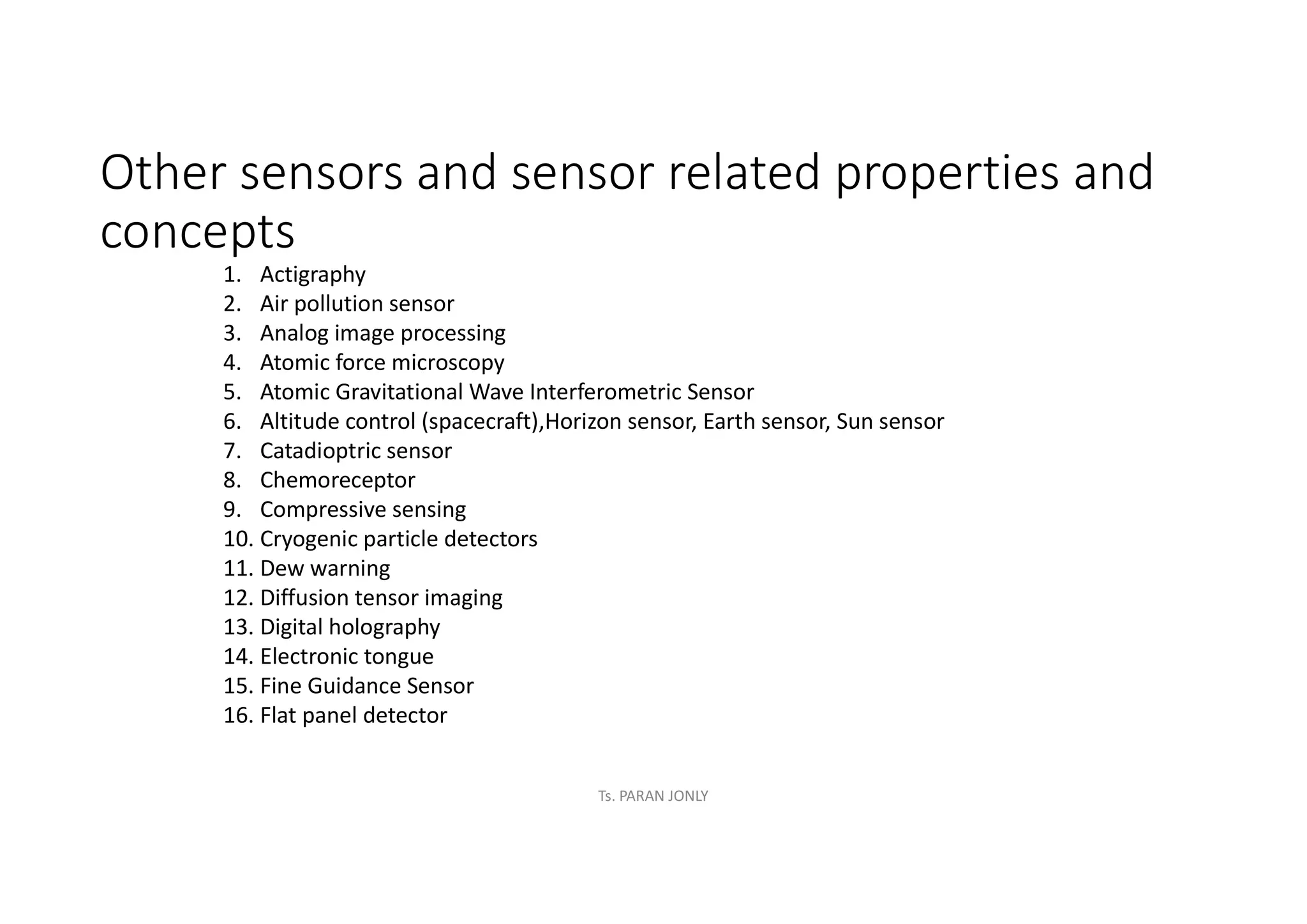 Other sensors and sensor related properties and
concepts
1. Actigraphy
2. Air pollution sensor
3. Analog image processing
4. Atomic force microscopy
5. Atomic Gravitational Wave Interferometric Sensor
6. Altitude control (spacecraft),Horizon sensor, Earth sensor, Sun sensor
7. Catadioptric sensor
8. Chemoreceptor
9. Compressive sensing
10. Cryogenic particle detectors
11. Dew warning
12. Diffusion tensor imaging
13. Digital holography
14. Electronic tongue
15. Fine Guidance Sensor
16. Flat panel detector
Ts. PARAN JONLY
 