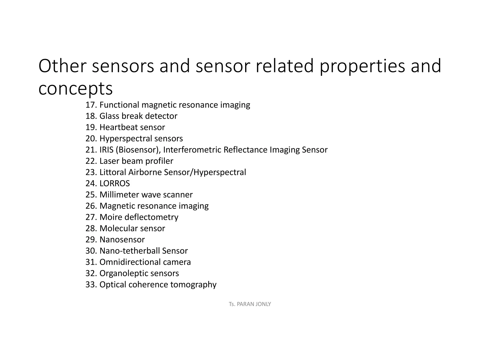 Other sensors and sensor related properties and
concepts
17. Functional magnetic resonance imaging
18. Glass break detector
19. Heartbeat sensor
20. Hyperspectral sensors
21. IRIS (Biosensor), Interferometric Reflectance Imaging Sensor
22. Laser beam profiler
23. Littoral Airborne Sensor/Hyperspectral
24. LORROS
25. Millimeter wave scanner
26. Magnetic resonance imaging
27. Moire deflectometry
28. Molecular sensor
29. Nanosensor
30. Nano-tetherball Sensor
31. Omnidirectional camera
32. Organoleptic sensors
33. Optical coherence tomography
Ts. PARAN JONLY
 