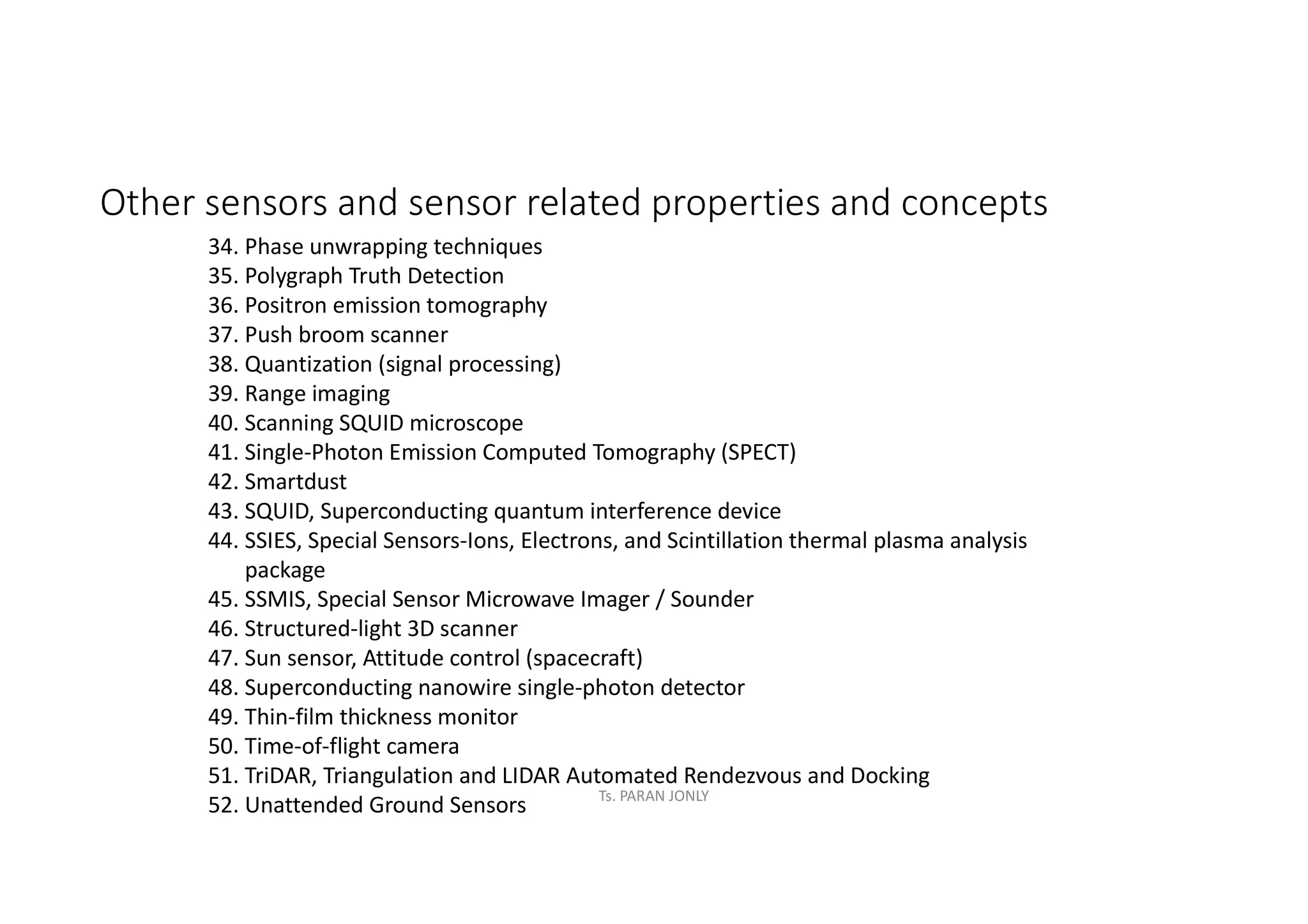 Other sensors and sensor related properties and concepts
34. Phase unwrapping techniques
35. Polygraph Truth Detection
36. Positron emission tomography
37. Push broom scanner
38. Quantization (signal processing)
39. Range imaging
40. Scanning SQUID microscope
41. Single-Photon Emission Computed Tomography (SPECT)
42. Smartdust
43. SQUID, Superconducting quantum interference device
44. SSIES, Special Sensors-Ions, Electrons, and Scintillation thermal plasma analysis
package
45. SSMIS, Special Sensor Microwave Imager / Sounder
46. Structured-light 3D scanner
47. Sun sensor, Attitude control (spacecraft)
48. Superconducting nanowire single-photon detector
49. Thin-film thickness monitor
50. Time-of-flight camera
51. TriDAR, Triangulation and LIDAR Automated Rendezvous and Docking
52. Unattended Ground Sensors Ts. PARAN JONLY
 