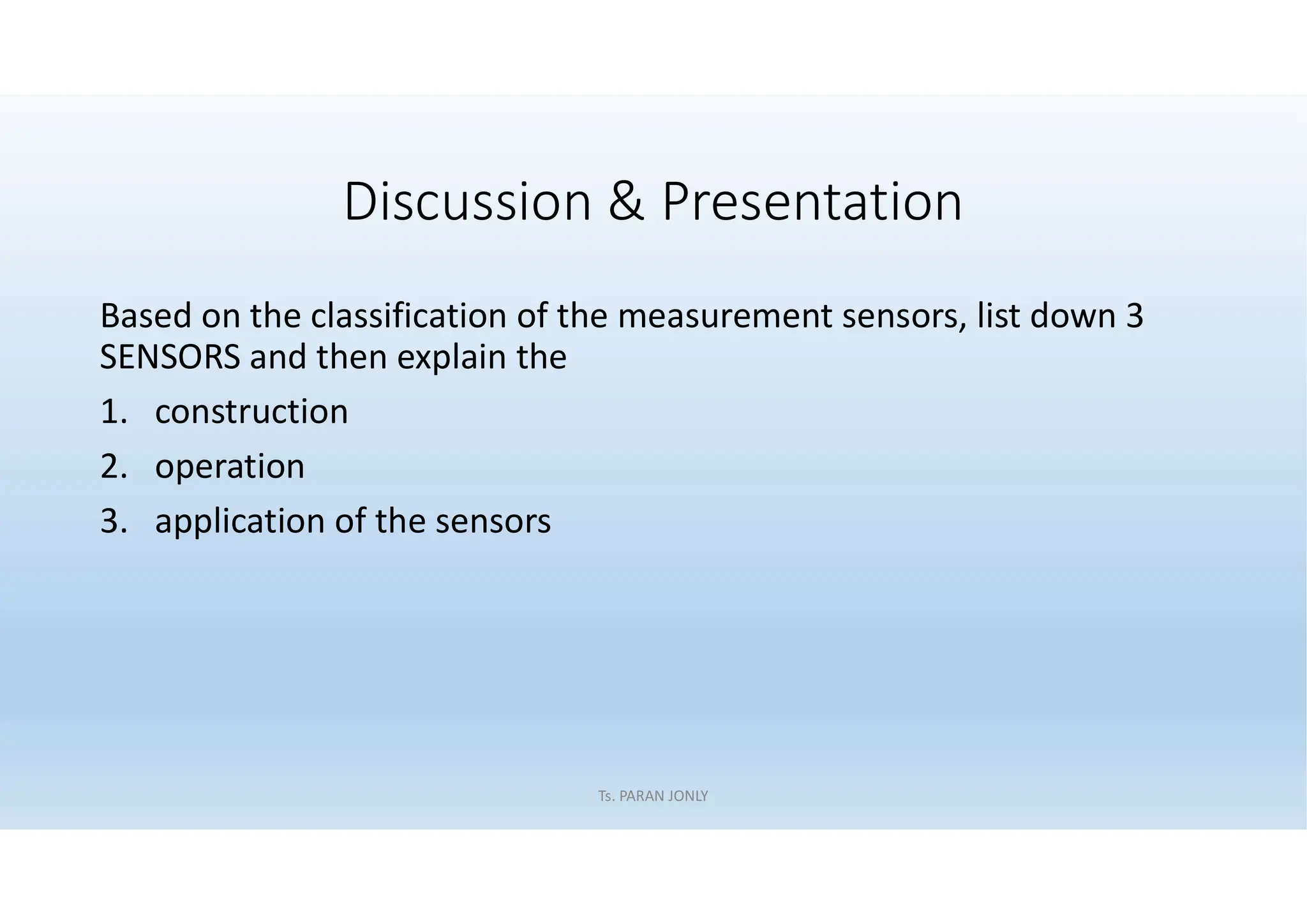 Discussion & Presentation
Based on the classification of the measurement sensors, list down 3
SENSORS and then explain the
1. construction
2. operation
3. application of the sensors
Ts. PARAN JONLY
 