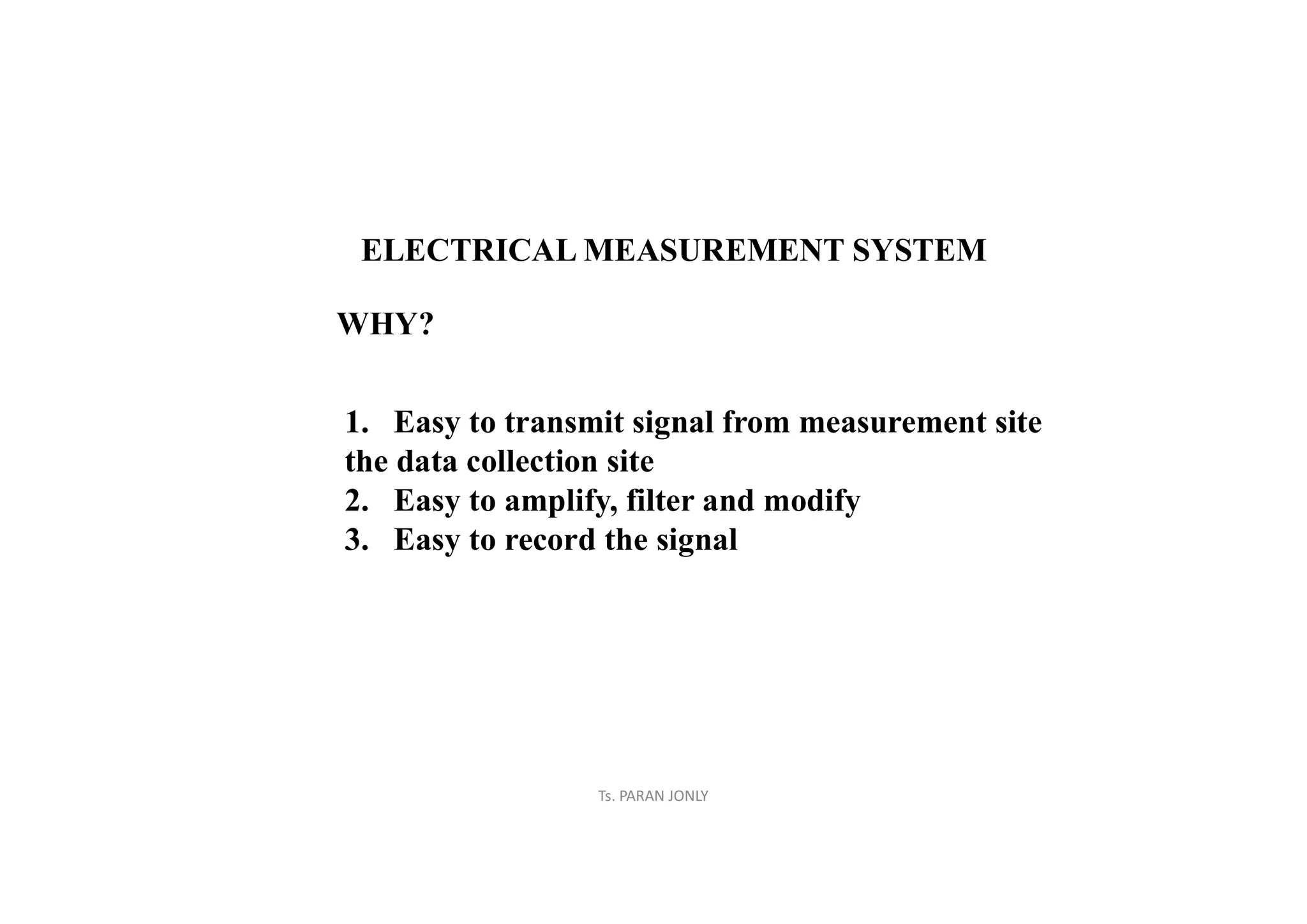 Ts. PARAN JONLY
ELECTRICAL MEASUREMENT SYSTEM
WHY?
1. Easy to transmit signal from measurement site
the data collection site
2. Easy to amplify, filter and modify
3. Easy to record the signal
 