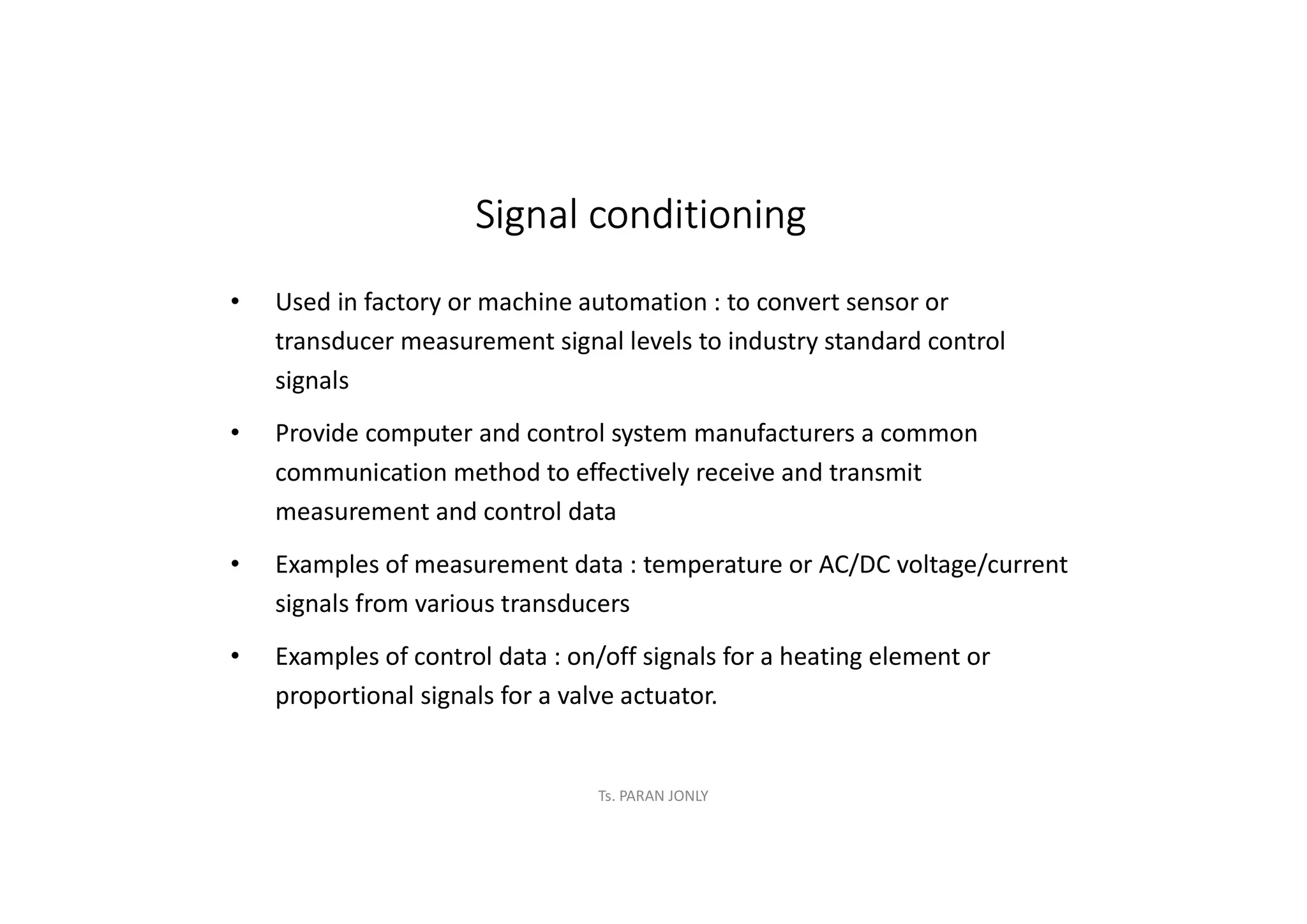 Ts. PARAN JONLY
Signal conditioning
• Used in factory or machine automation : to convert sensor or
transducer measurement signal levels to industry standard control
signals
• Provide computer and control system manufacturers a common
communication method to effectively receive and transmit
measurement and control data
• Examples of measurement data : temperature or AC/DC voltage/current
signals from various transducers
• Examples of control data : on/off signals for a heating element or
proportional signals for a valve actuator.
 