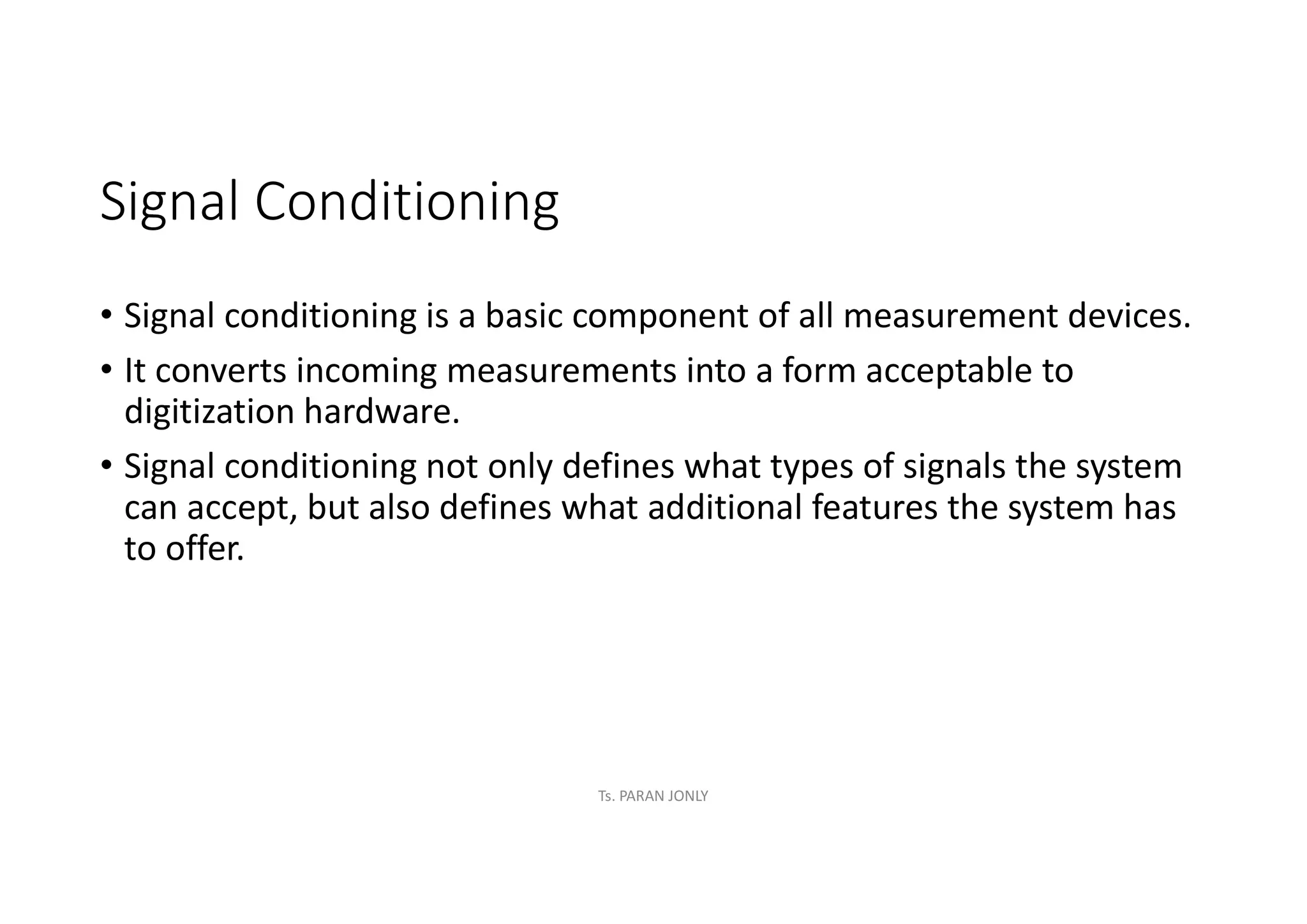 Signal Conditioning
• Signal conditioning is a basic component of all measurement devices.
• It converts incoming measurements into a form acceptable to
digitization hardware.
• Signal conditioning not only defines what types of signals the system
can accept, but also defines what additional features the system has
to offer.
Ts. PARAN JONLY
 
