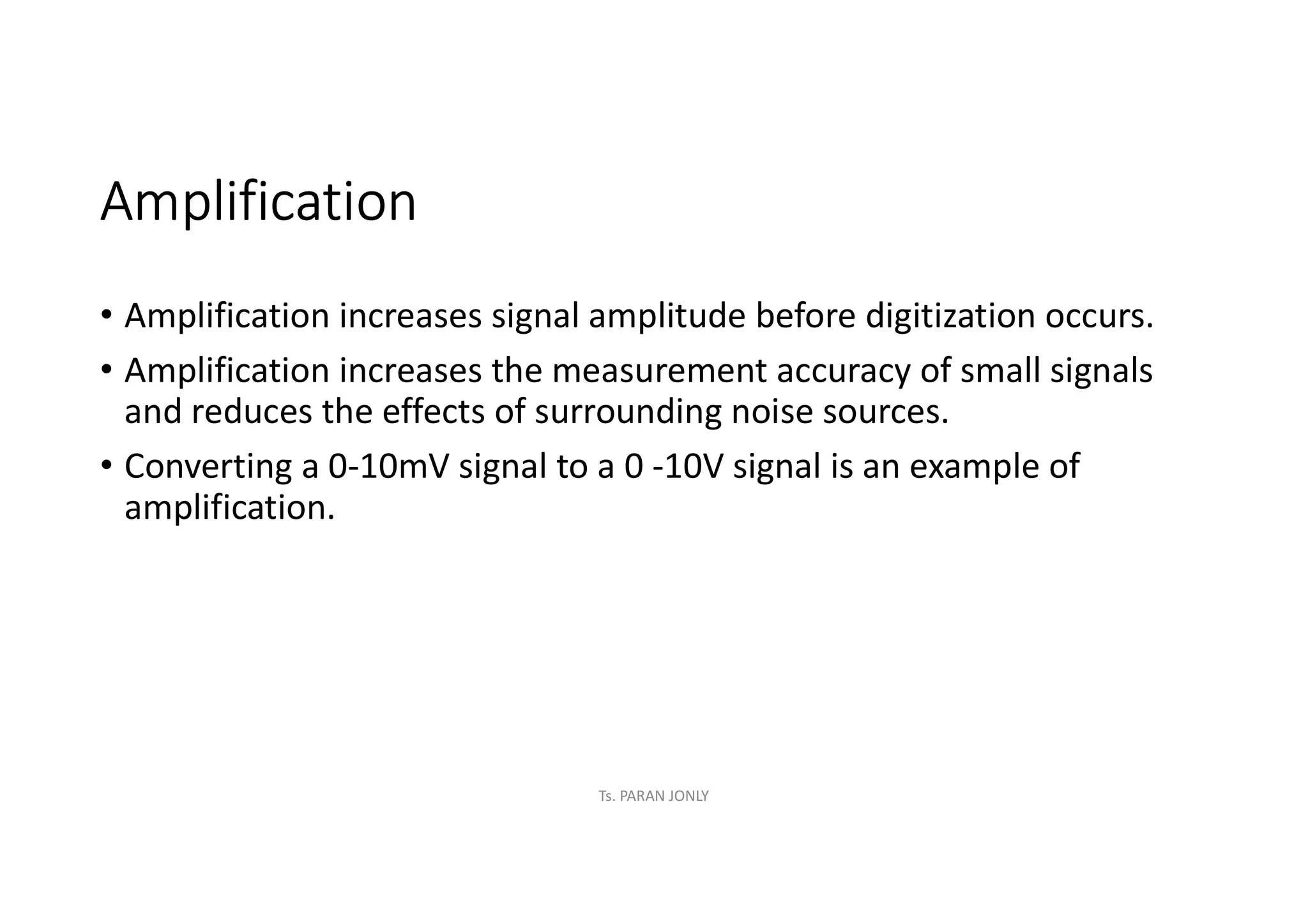 Amplification
• Amplification increases signal amplitude before digitization occurs.
• Amplification increases the measurement accuracy of small signals
and reduces the effects of surrounding noise sources.
• Converting a 0-10mV signal to a 0 -10V signal is an example of
amplification.
Ts. PARAN JONLY
 