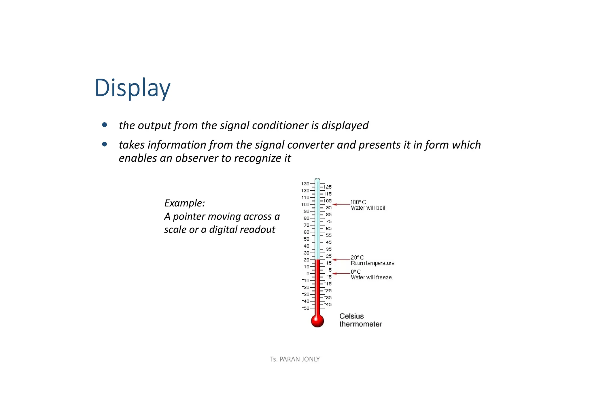 Display
 the output from the signal conditioner is displayed
 takes information from the signal converter and presents it in form which
enables an observer to recognize it
Example:
A pointer moving across a
scale or a digital readout
Ts. PARAN JONLY
 