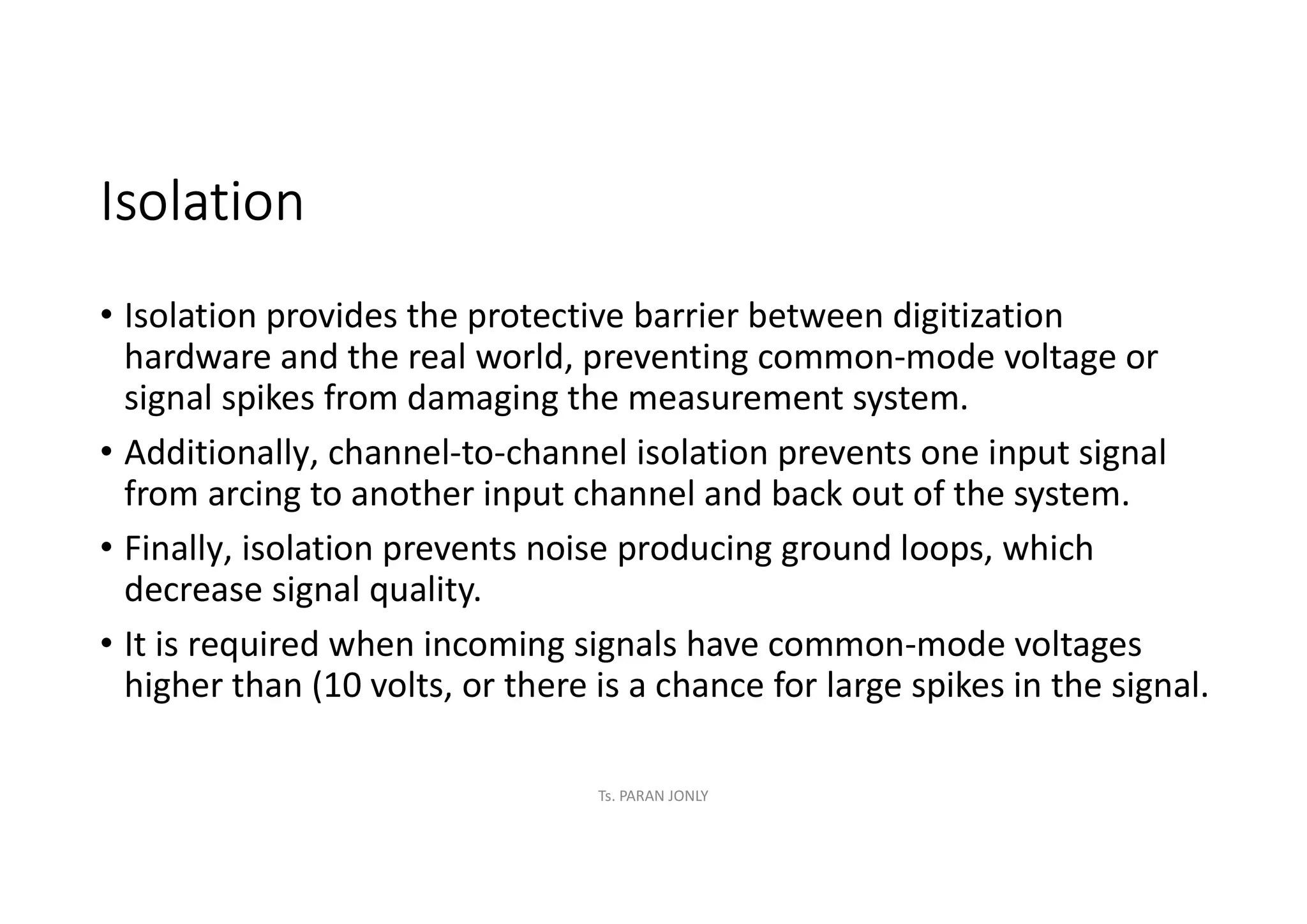 Isolation
• Isolation provides the protective barrier between digitization
hardware and the real world, preventing common-mode voltage or
signal spikes from damaging the measurement system.
• Additionally, channel-to-channel isolation prevents one input signal
from arcing to another input channel and back out of the system.
• Finally, isolation prevents noise producing ground loops, which
decrease signal quality.
• It is required when incoming signals have common-mode voltages
higher than (10 volts, or there is a chance for large spikes in the signal.
Ts. PARAN JONLY
 