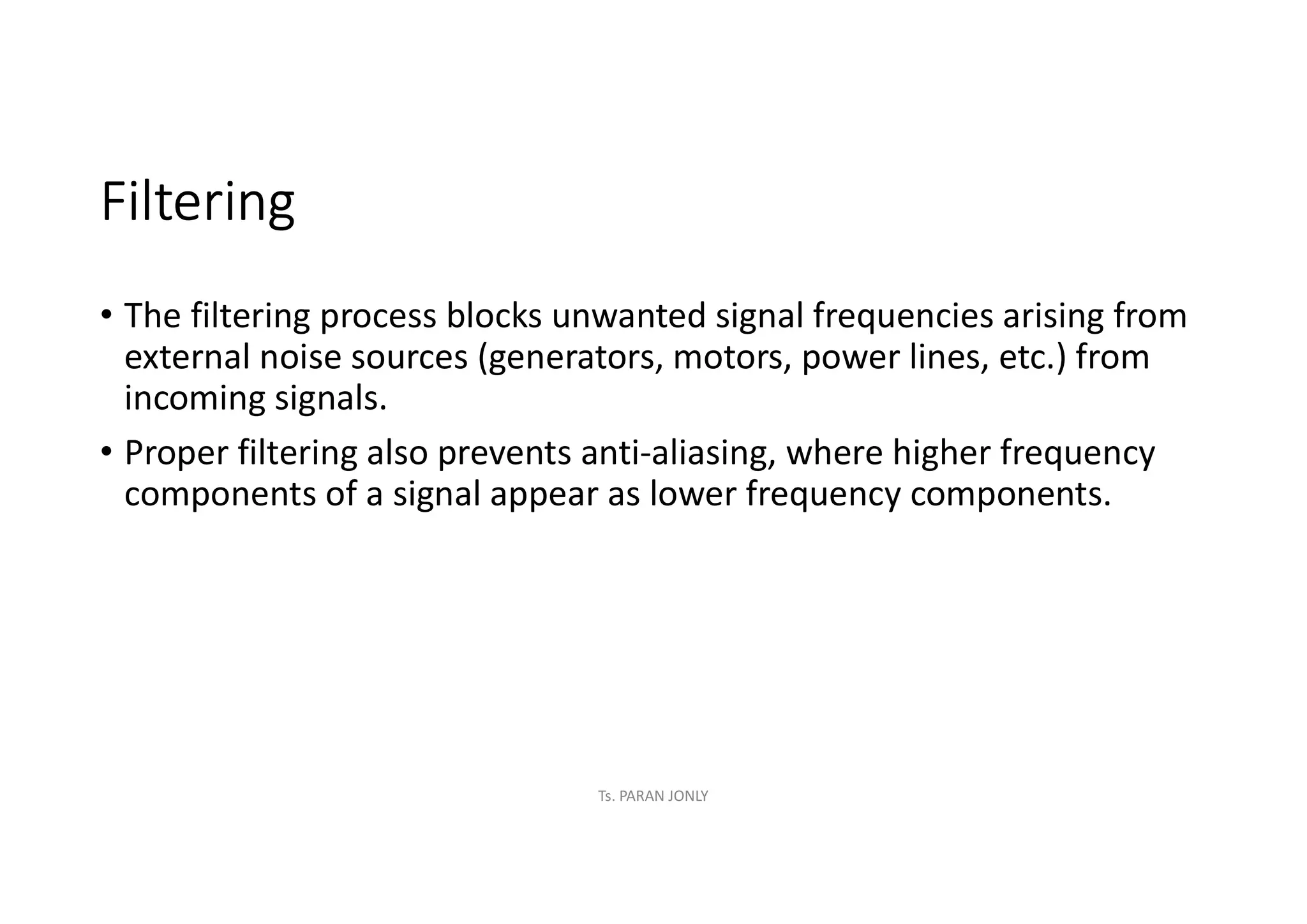 Filtering
• The filtering process blocks unwanted signal frequencies arising from
external noise sources (generators, motors, power lines, etc.) from
incoming signals.
• Proper filtering also prevents anti-aliasing, where higher frequency
components of a signal appear as lower frequency components.
Ts. PARAN JONLY
 
