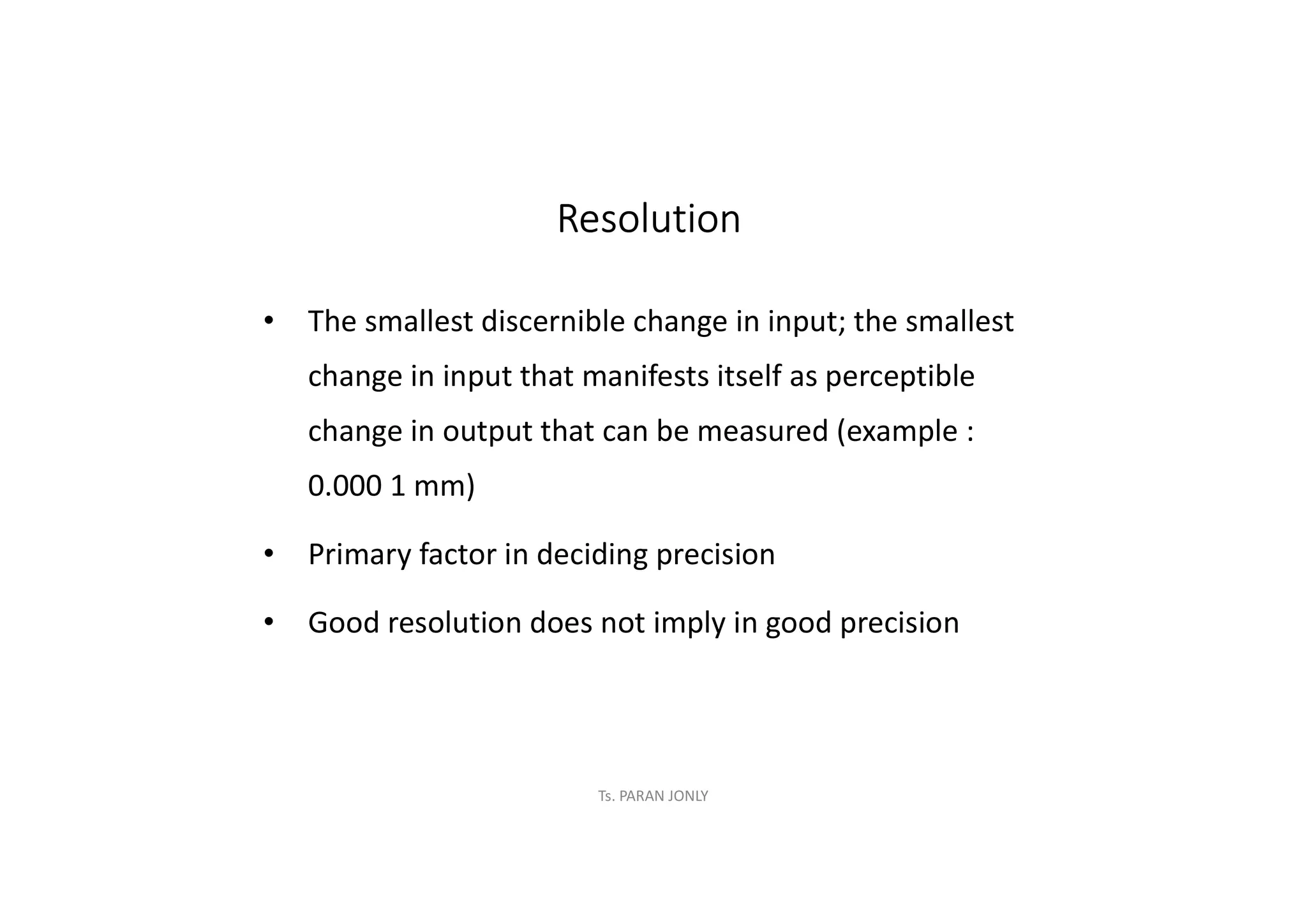 Ts. PARAN JONLY
Resolution
• The smallest discernible change in input; the smallest
change in input that manifests itself as perceptible
change in output that can be measured (example :
0.000 1 mm)
• Primary factor in deciding precision
• Good resolution does not imply in good precision
 
