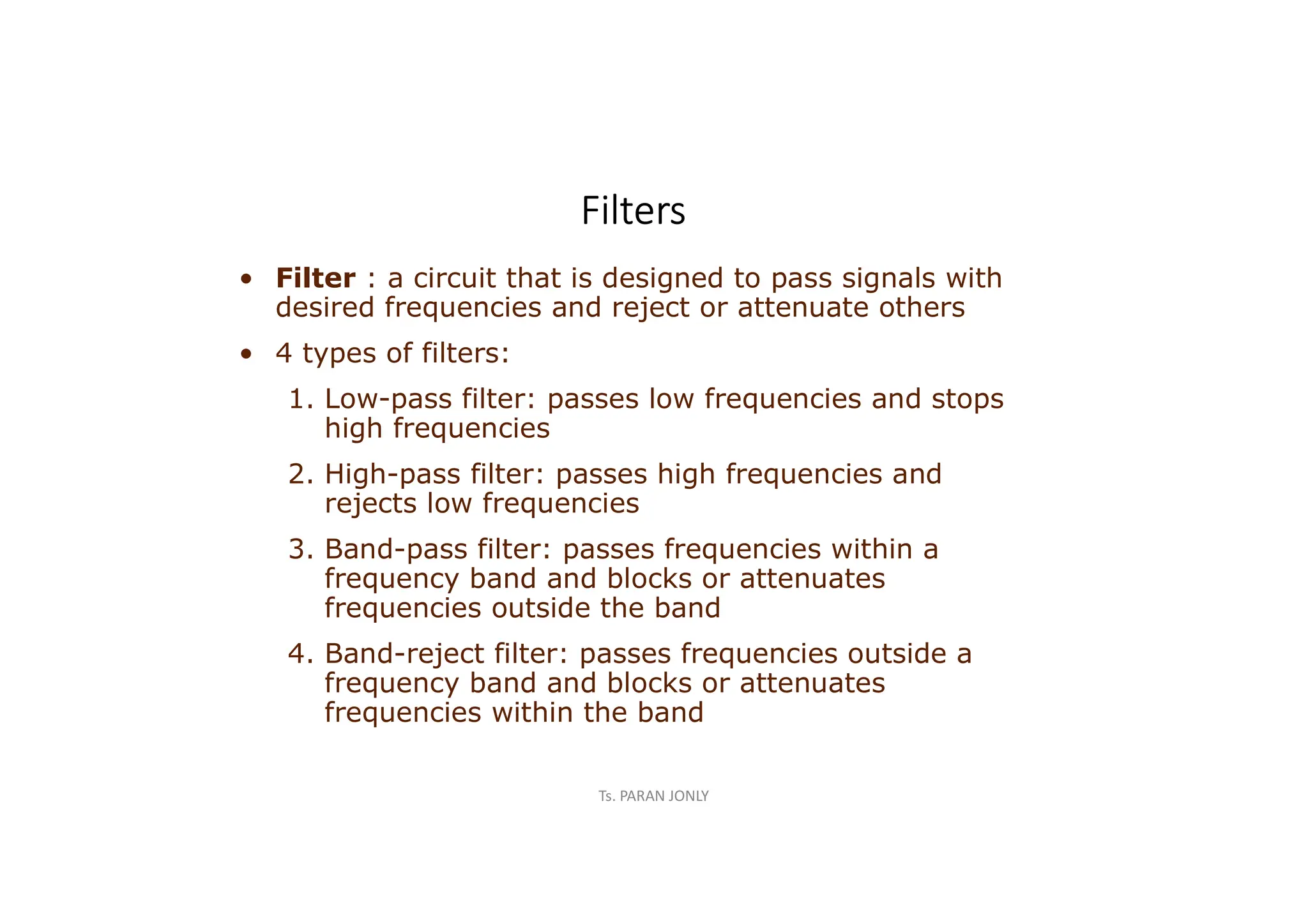 Ts. PARAN JONLY
Filters
• Filter : a circuit that is designed to pass signals with
desired frequencies and reject or attenuate others
• 4 types of filters:
1. Low-pass filter: passes low frequencies and stops
high frequencies
2. High-pass filter: passes high frequencies and
rejects low frequencies
3. Band-pass filter: passes frequencies within a
frequency band and blocks or attenuates
frequencies outside the band
4. Band-reject filter: passes frequencies outside a
frequency band and blocks or attenuates
frequencies within the band
 