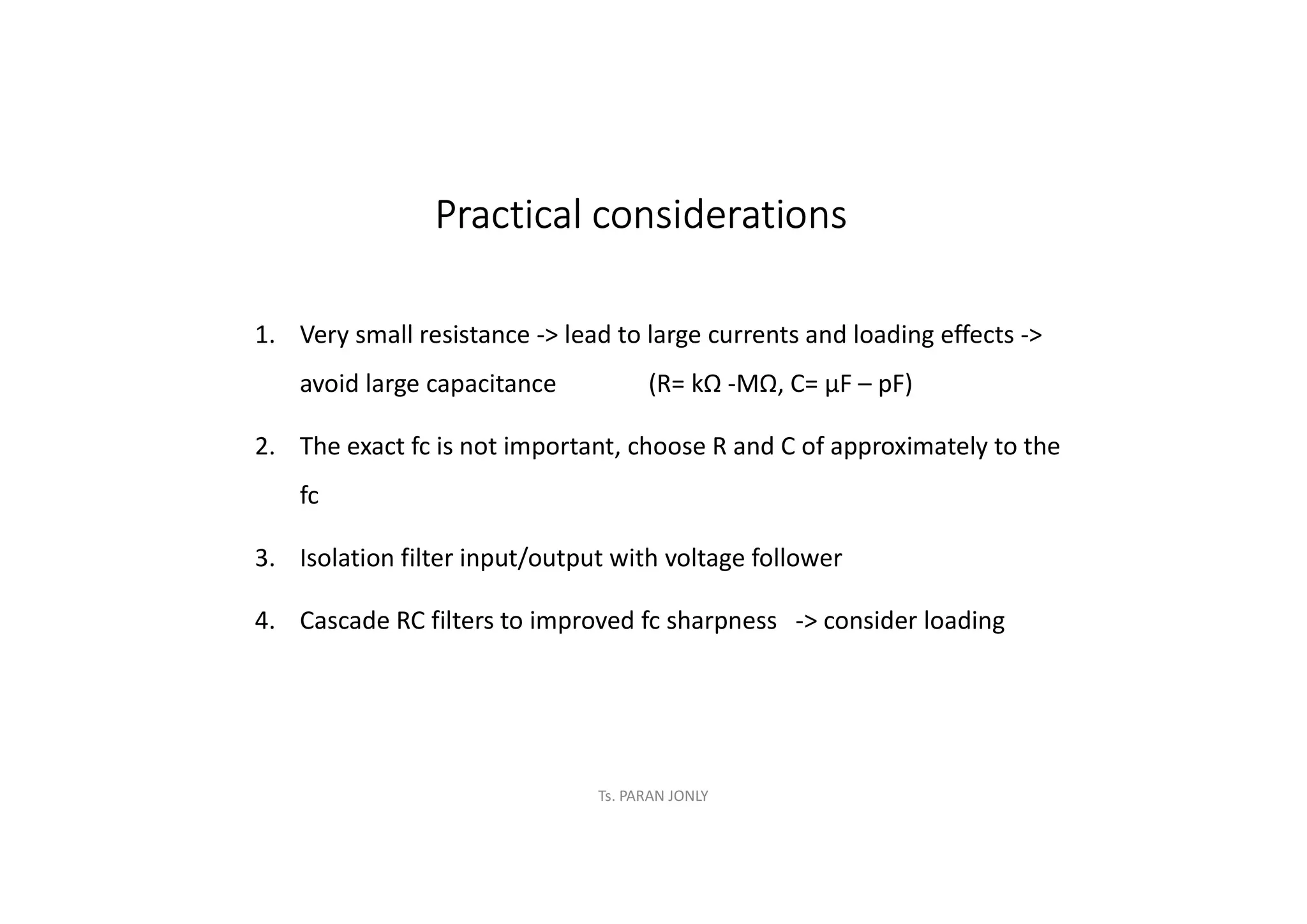 Ts. PARAN JONLY
Practical considerations
1. Very small resistance -> lead to large currents and loading effects ->
avoid large capacitance (R= kΩ -MΩ, C= µF – pF)
2. The exact fc is not important, choose R and C of approximately to the
fc
3. Isolation filter input/output with voltage follower
4. Cascade RC filters to improved fc sharpness -> consider loading
 