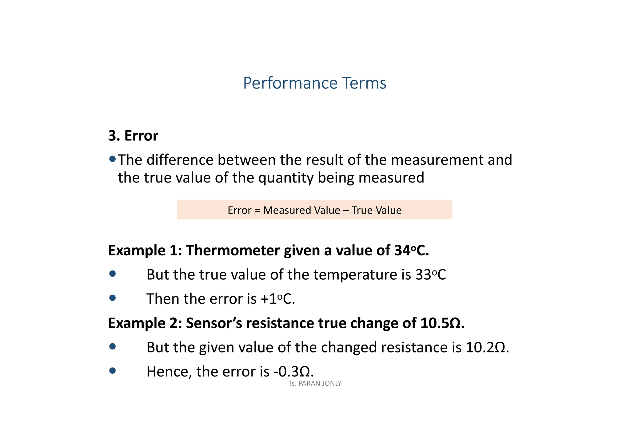 3. Error
The difference between the result of the measurement and
the true value of the quantity being measured
Example 1: Thermometer given a value of 34oC.
 But the true value of the temperature is 33oC
 Then the error is +1oC.
Example 2: Sensor’s resistance true change of 10.5Ω.
 But the given value of the changed resistance is 10.2Ω.
 Hence, the error is -0.3Ω.
Error = Measured Value – True Value
Performance Terms
Ts. PARAN JONLY
 