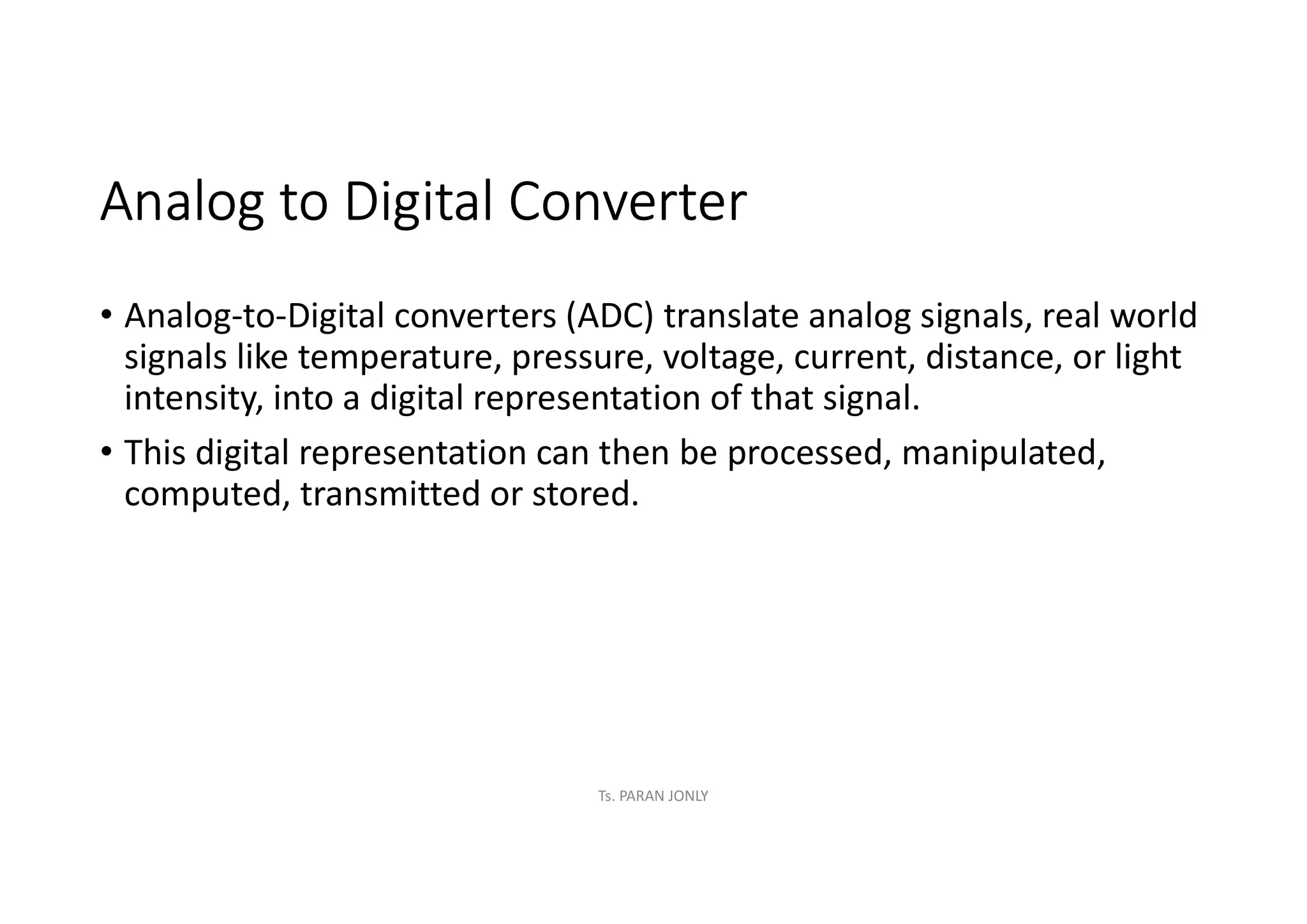 Analog to Digital Converter
• Analog-to-Digital converters (ADC) translate analog signals, real world
signals like temperature, pressure, voltage, current, distance, or light
intensity, into a digital representation of that signal.
• This digital representation can then be processed, manipulated,
computed, transmitted or stored.
Ts. PARAN JONLY
 