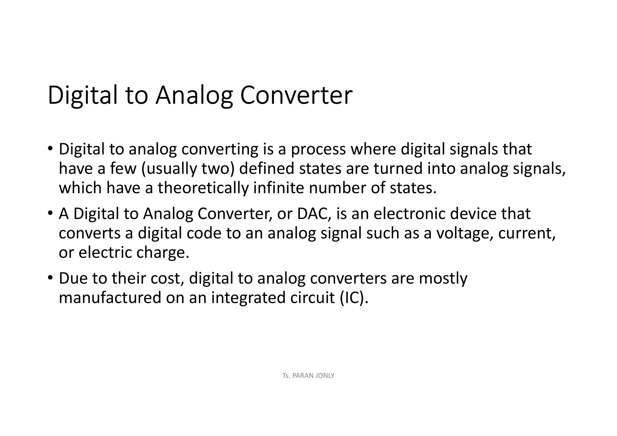 Digital to Analog Converter
• Digital to analog converting is a process where digital signals that
have a few (usually two) defined states are turned into analog signals,
which have a theoretically infinite number of states.
• A Digital to Analog Converter, or DAC, is an electronic device that
converts a digital code to an analog signal such as a voltage, current,
or electric charge.
• Due to their cost, digital to analog converters are mostly
manufactured on an integrated circuit (IC).
Ts. PARAN JONLY
 