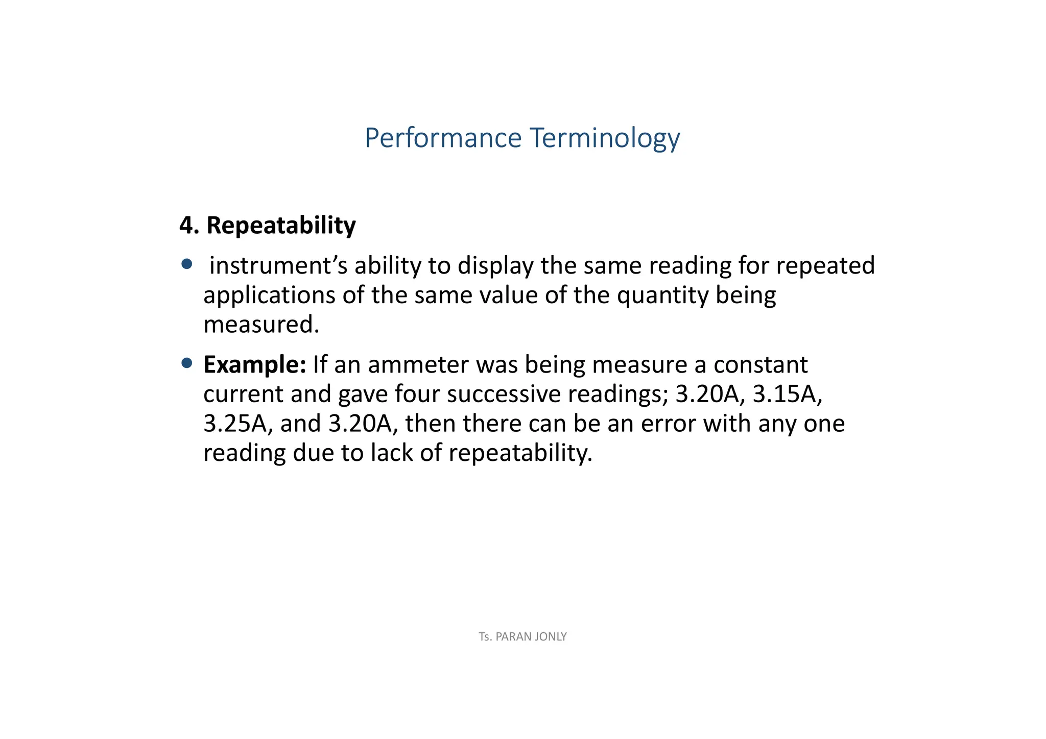 4. Repeatability
 instrument’s ability to display the same reading for repeated
applications of the same value of the quantity being
measured.
 Example: If an ammeter was being measure a constant
current and gave four successive readings; 3.20A, 3.15A,
3.25A, and 3.20A, then there can be an error with any one
reading due to lack of repeatability.
Performance Terminology
Ts. PARAN JONLY
 