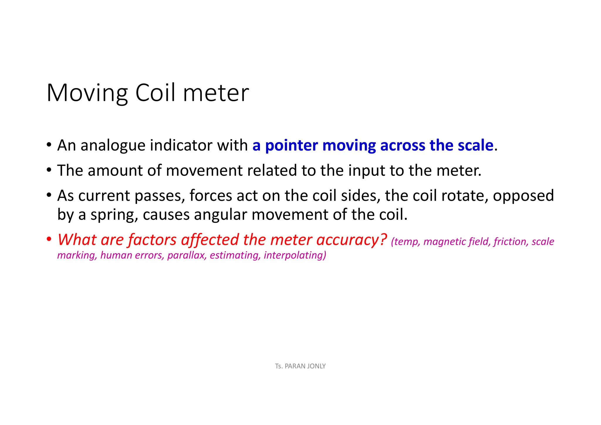 Moving Coil meter
• An analogue indicator with a pointer moving across the scale.
• The amount of movement related to the input to the meter.
• As current passes, forces act on the coil sides, the coil rotate, opposed
by a spring, causes angular movement of the coil.
• What are factors affected the meter accuracy? (temp, magnetic field, friction, scale
marking, human errors, parallax, estimating, interpolating)
Ts. PARAN JONLY
 