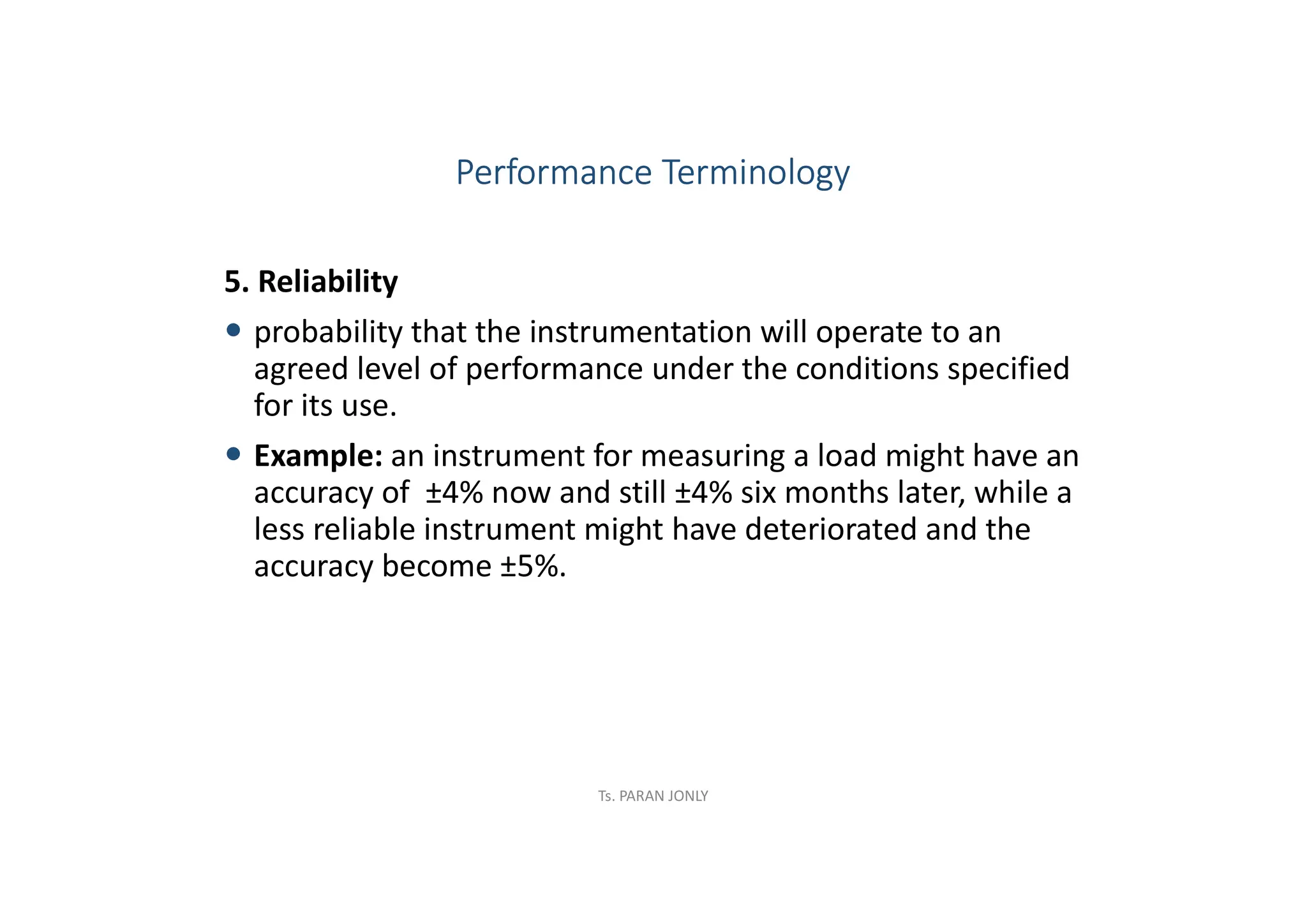 5. Reliability
 probability that the instrumentation will operate to an
agreed level of performance under the conditions specified
for its use.
 Example: an instrument for measuring a load might have an
accuracy of ±4% now and still ±4% six months later, while a
less reliable instrument might have deteriorated and the
accuracy become ±5%.
Performance Terminology
Ts. PARAN JONLY
 