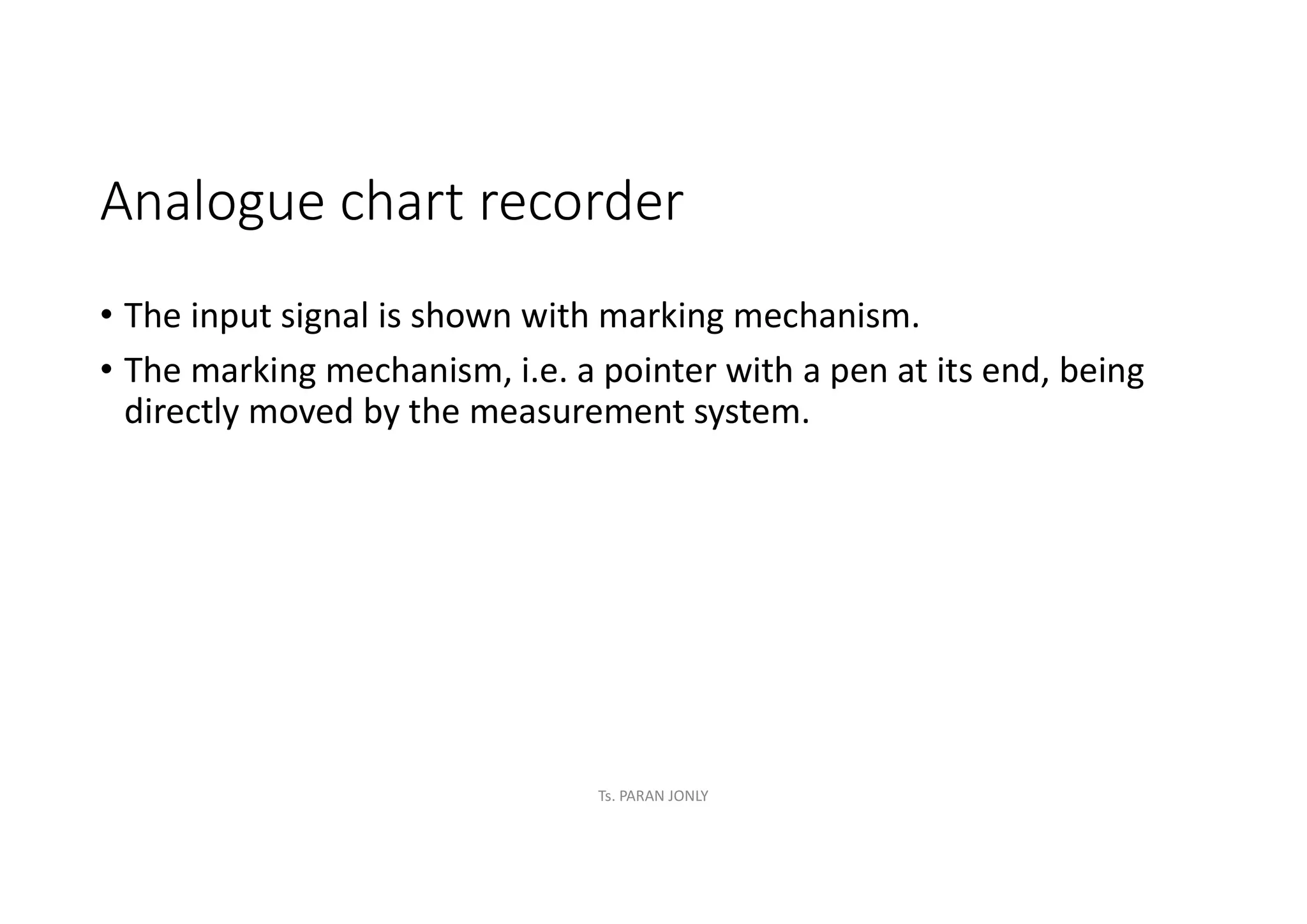 Analogue chart recorder
• The input signal is shown with marking mechanism.
• The marking mechanism, i.e. a pointer with a pen at its end, being
directly moved by the measurement system.
Ts. PARAN JONLY
 