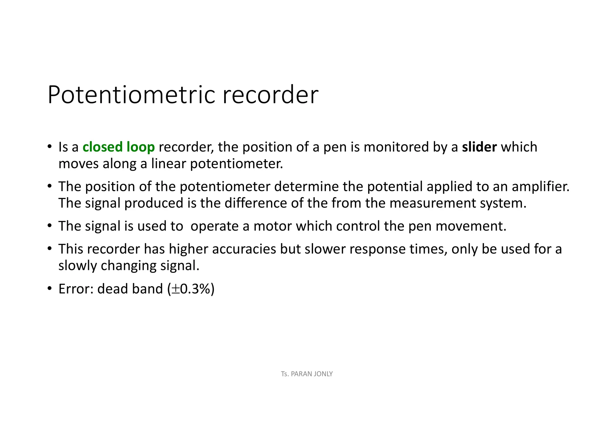 Potentiometric recorder
• Is a closed loop recorder, the position of a pen is monitored by a slider which
moves along a linear potentiometer.
• The position of the potentiometer determine the potential applied to an amplifier.
The signal produced is the difference of the from the measurement system.
• The signal is used to operate a motor which control the pen movement.
• This recorder has higher accuracies but slower response times, only be used for a
slowly changing signal.
• Error: dead band (0.3%)
Ts. PARAN JONLY
 
