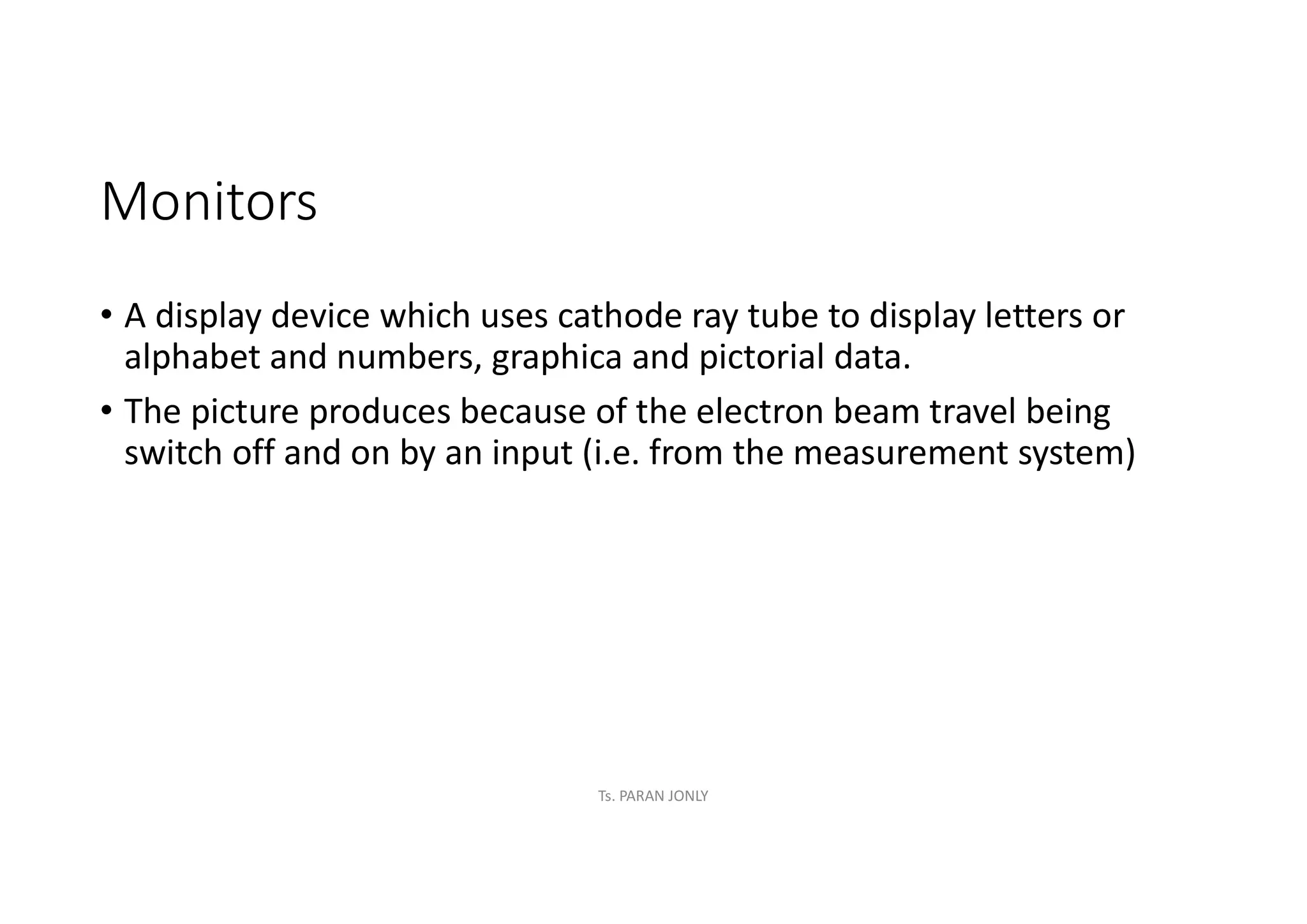 Monitors
• A display device which uses cathode ray tube to display letters or
alphabet and numbers, graphica and pictorial data.
• The picture produces because of the electron beam travel being
switch off and on by an input (i.e. from the measurement system)
Ts. PARAN JONLY
 