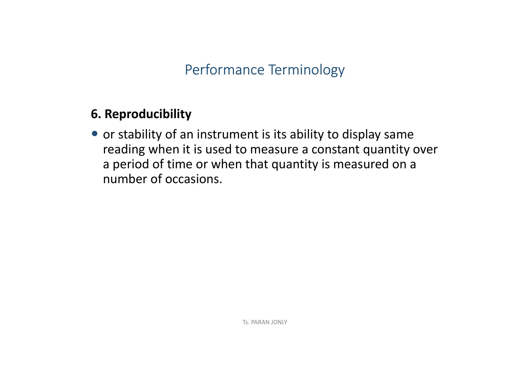 6. Reproducibility
 or stability of an instrument is its ability to display same
reading when it is used to measure a constant quantity over
a period of time or when that quantity is measured on a
number of occasions.
Performance Terminology
Ts. PARAN JONLY
 