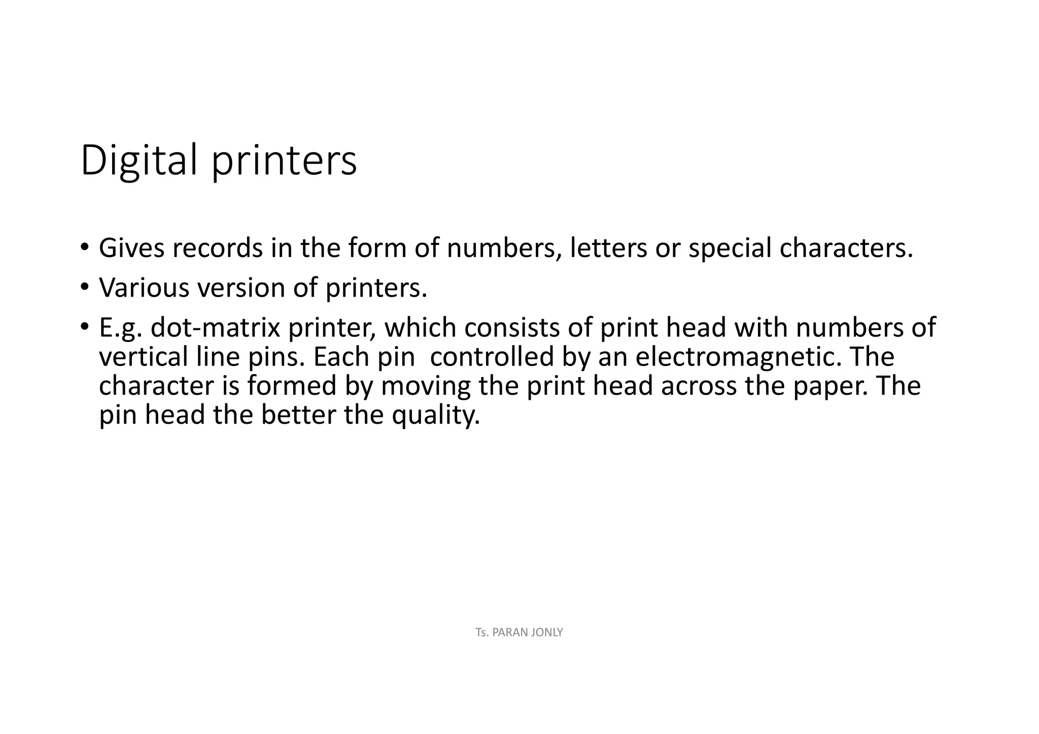 Digital printers
• Gives records in the form of numbers, letters or special characters.
• Various version of printers.
• E.g. dot-matrix printer, which consists of print head with numbers of
vertical line pins. Each pin controlled by an electromagnetic. The
character is formed by moving the print head across the paper. The
pin head the better the quality.
Ts. PARAN JONLY
 