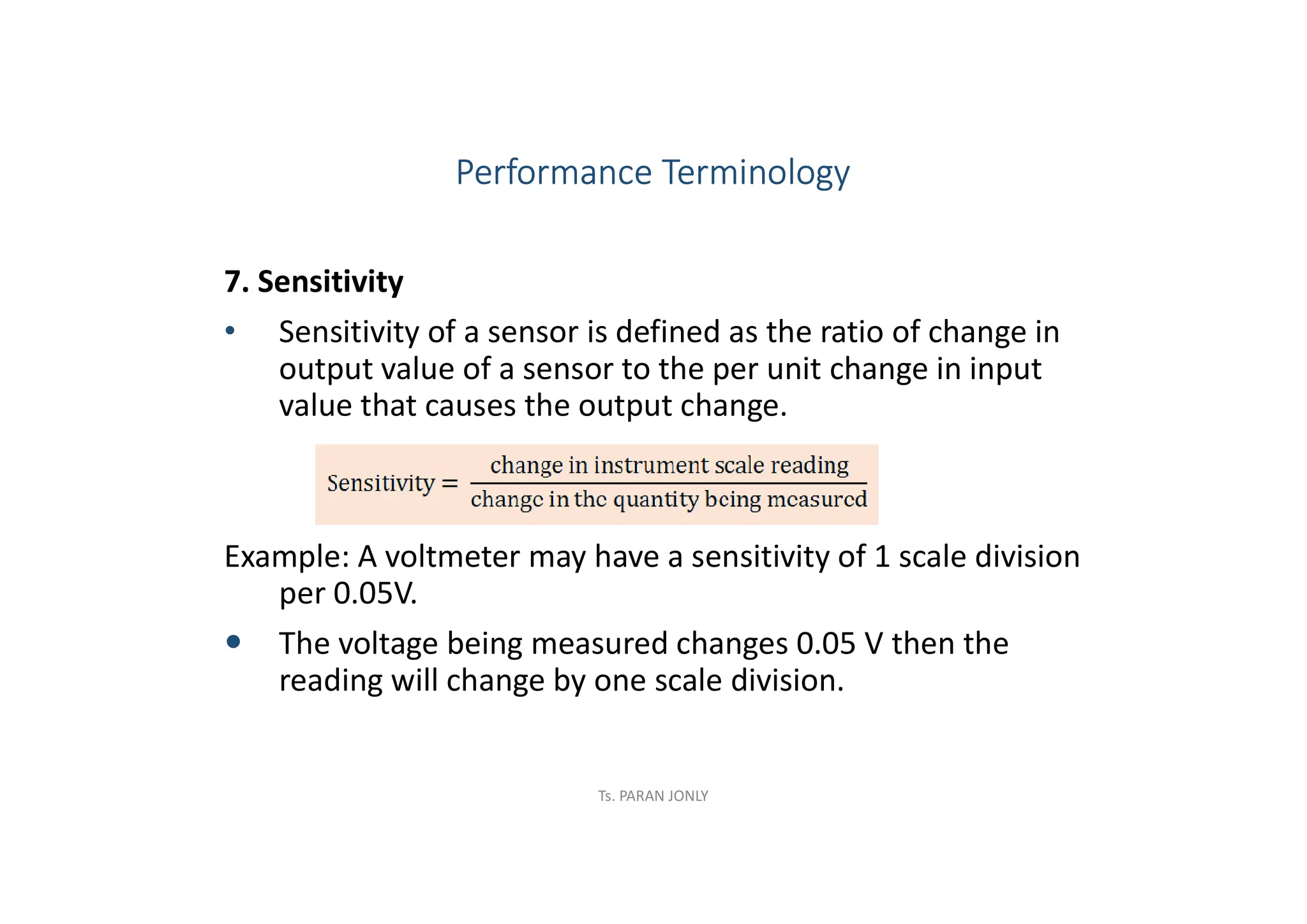 7. Sensitivity
• Sensitivity of a sensor is defined as the ratio of change in
output value of a sensor to the per unit change in input
value that causes the output change.
Example: A voltmeter may have a sensitivity of 1 scale division
per 0.05V.
 The voltage being measured changes 0.05 V then the
reading will change by one scale division.
Performance Terminology
Ts. PARAN JONLY
 