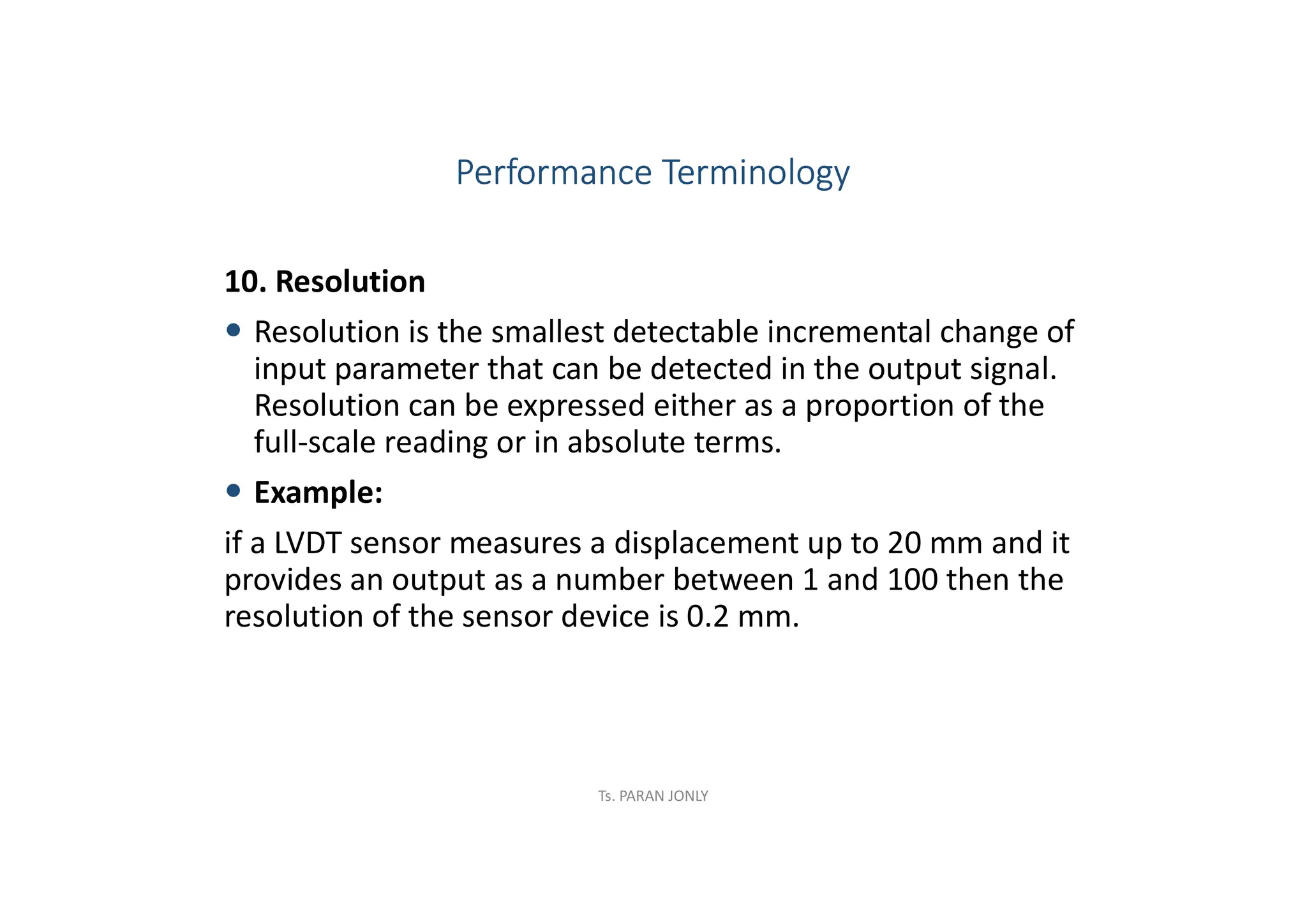 10. Resolution
 Resolution is the smallest detectable incremental change of
input parameter that can be detected in the output signal.
Resolution can be expressed either as a proportion of the
full-scale reading or in absolute terms.
 Example:
if a LVDT sensor measures a displacement up to 20 mm and it
provides an output as a number between 1 and 100 then the
resolution of the sensor device is 0.2 mm.
Performance Terminology
Ts. PARAN JONLY
 