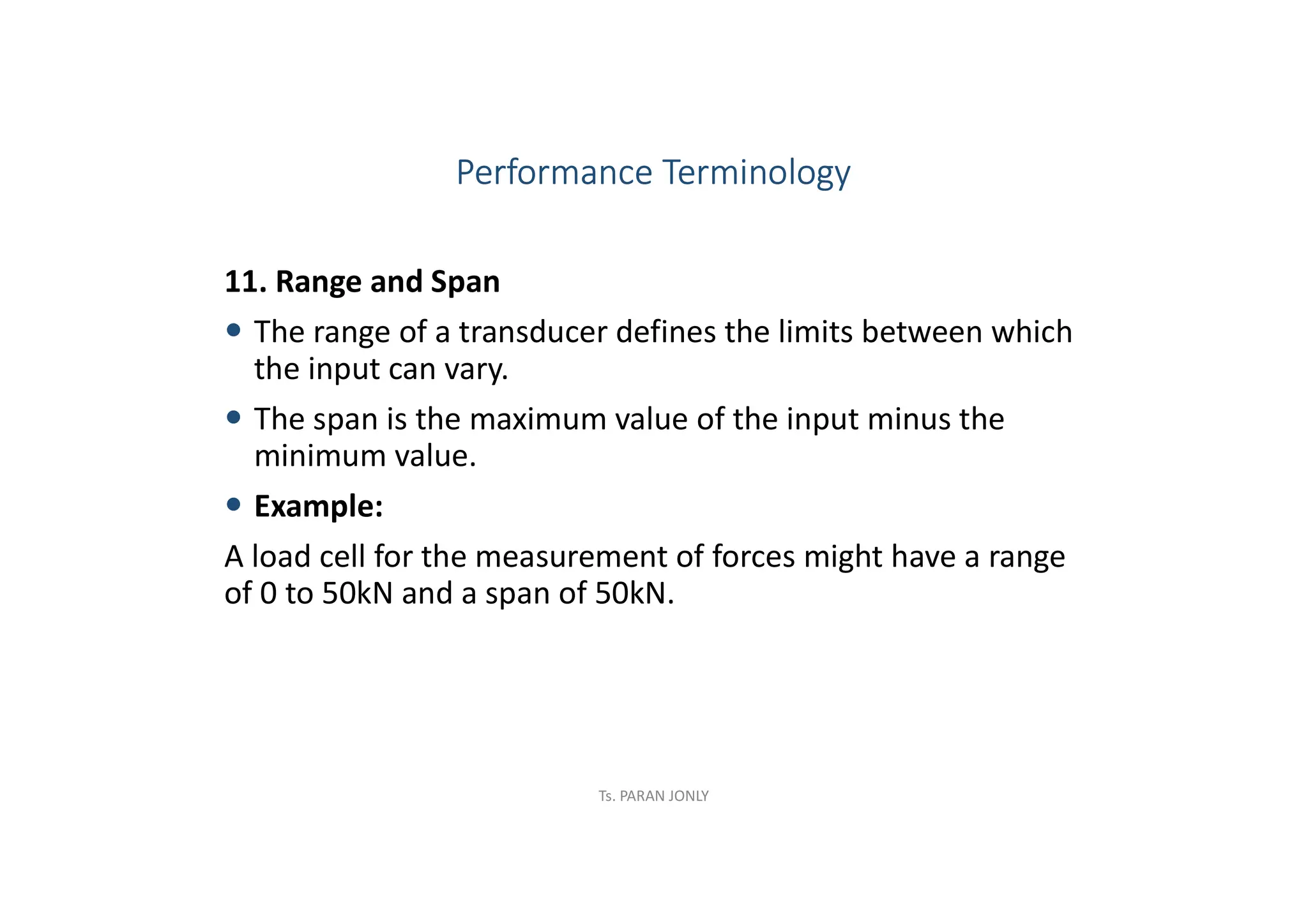 11. Range and Span
 The range of a transducer defines the limits between which
the input can vary.
 The span is the maximum value of the input minus the
minimum value.
 Example:
A load cell for the measurement of forces might have a range
of 0 to 50kN and a span of 50kN.
Performance Terminology
Ts. PARAN JONLY
 