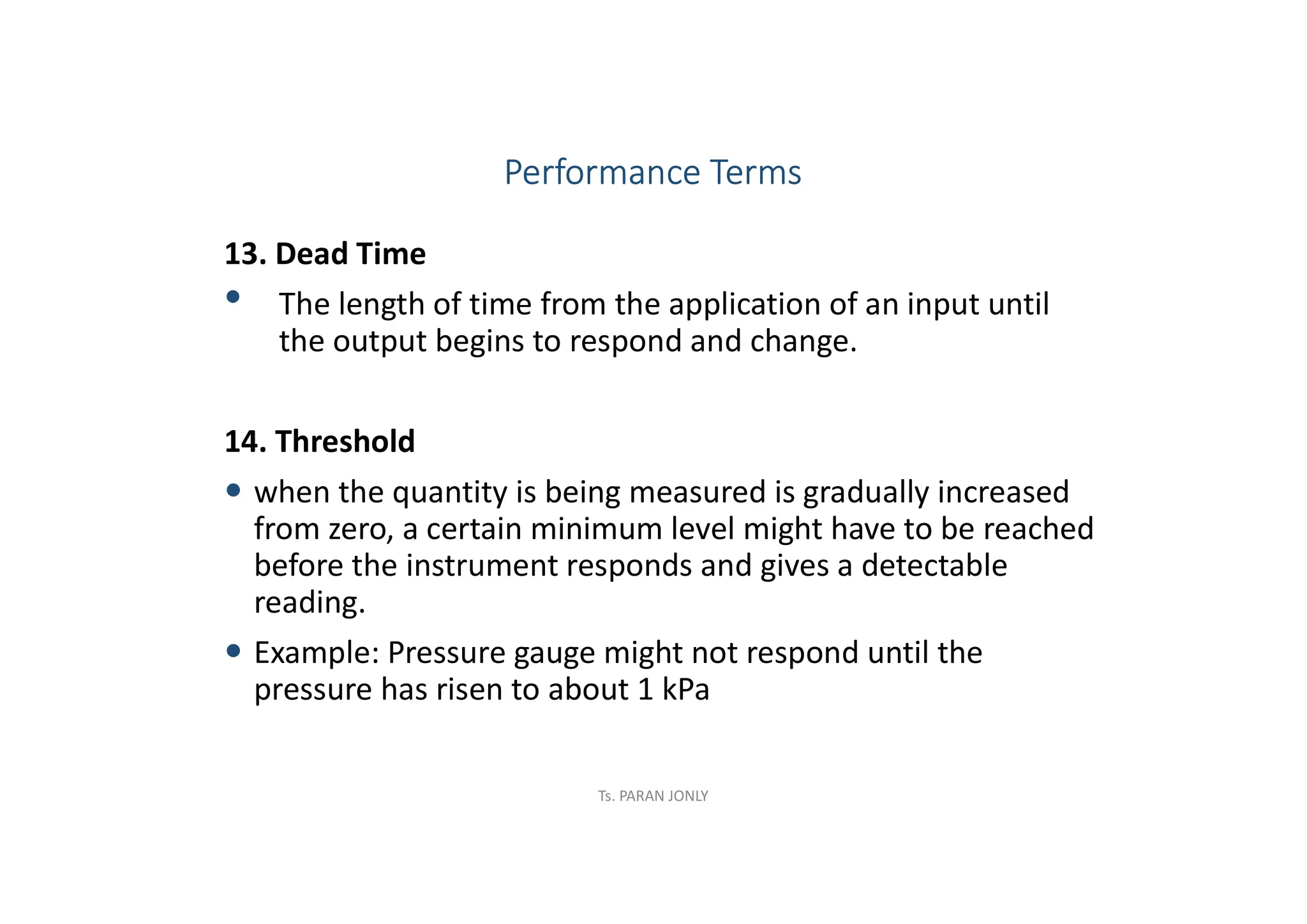13. Dead Time
• The length of time from the application of an input until
the output begins to respond and change.
14. Threshold
 when the quantity is being measured is gradually increased
from zero, a certain minimum level might have to be reached
before the instrument responds and gives a detectable
reading.
 Example: Pressure gauge might not respond until the
pressure has risen to about 1 kPa
Performance Terms
Ts. PARAN JONLY
 