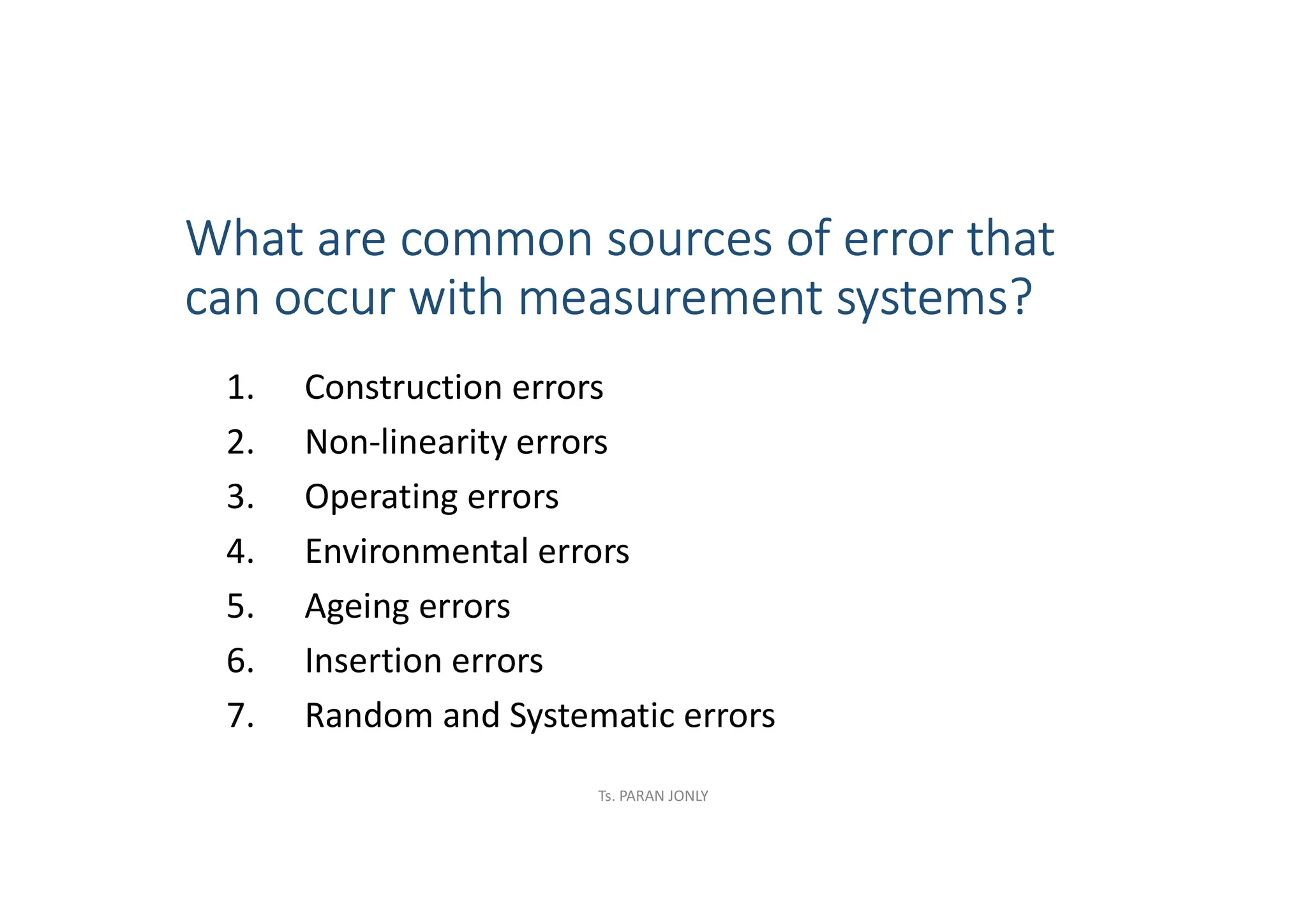 What are common sources of error that
can occur with measurement systems?
1. Construction errors
2. Non-linearity errors
3. Operating errors
4. Environmental errors
5. Ageing errors
6. Insertion errors
7. Random and Systematic errors
Ts. PARAN JONLY
 