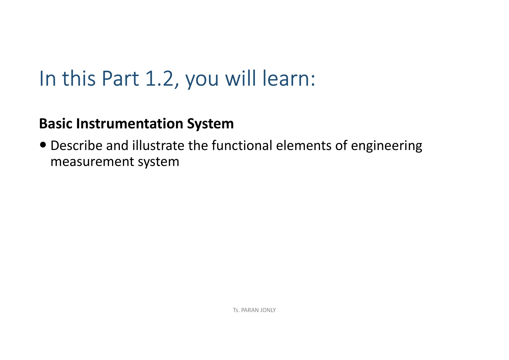 In this Part 1.2, you will learn:
Basic Instrumentation System
 Describe and illustrate the functional elements of engineering
measurement system
Ts. PARAN JONLY
 