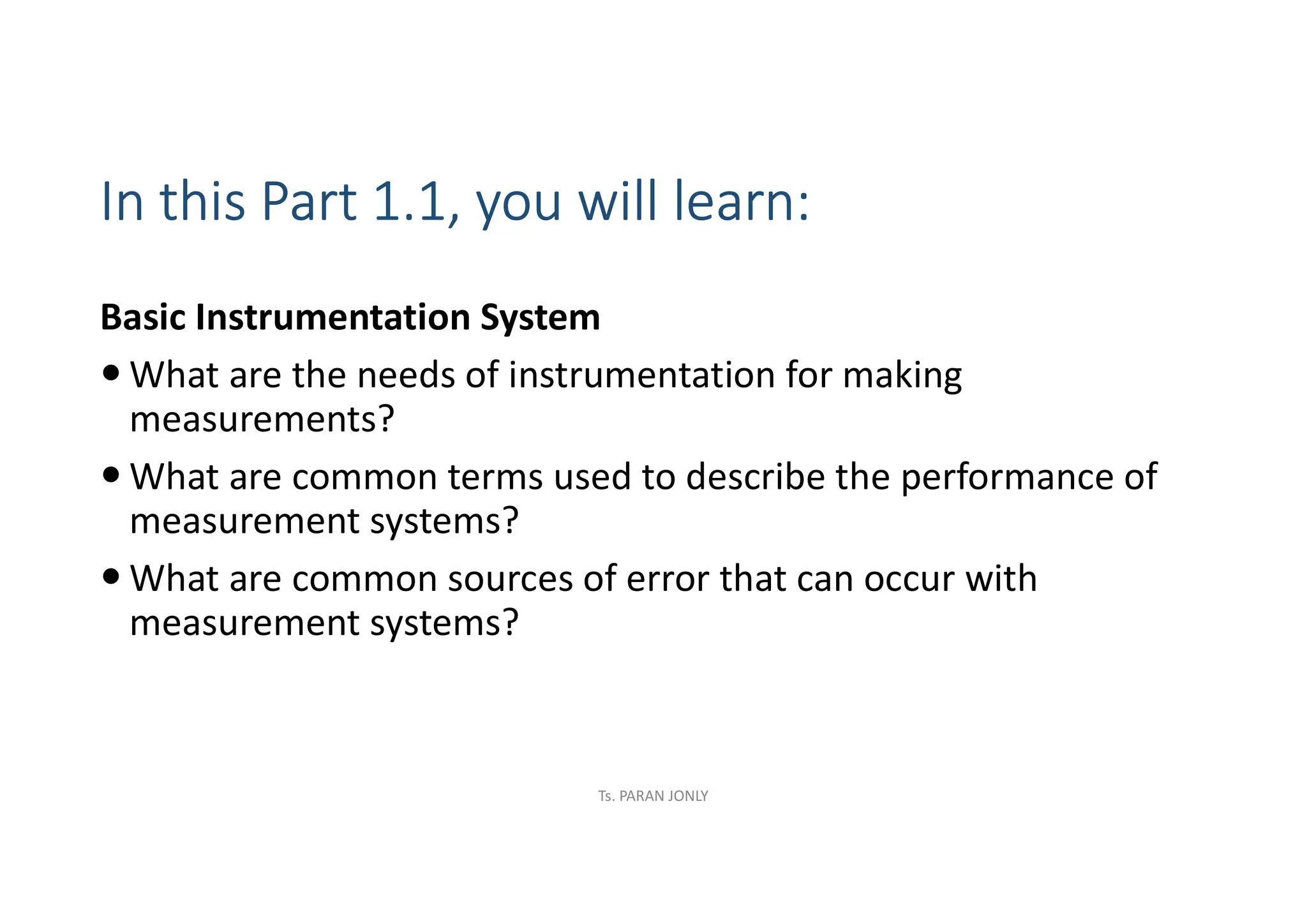 In this Part 1.1, you will learn:
Basic Instrumentation System
 What are the needs of instrumentation for making
measurements?
 What are common terms used to describe the performance of
measurement systems?
 What are common sources of error that can occur with
measurement systems?
Ts. PARAN JONLY
 