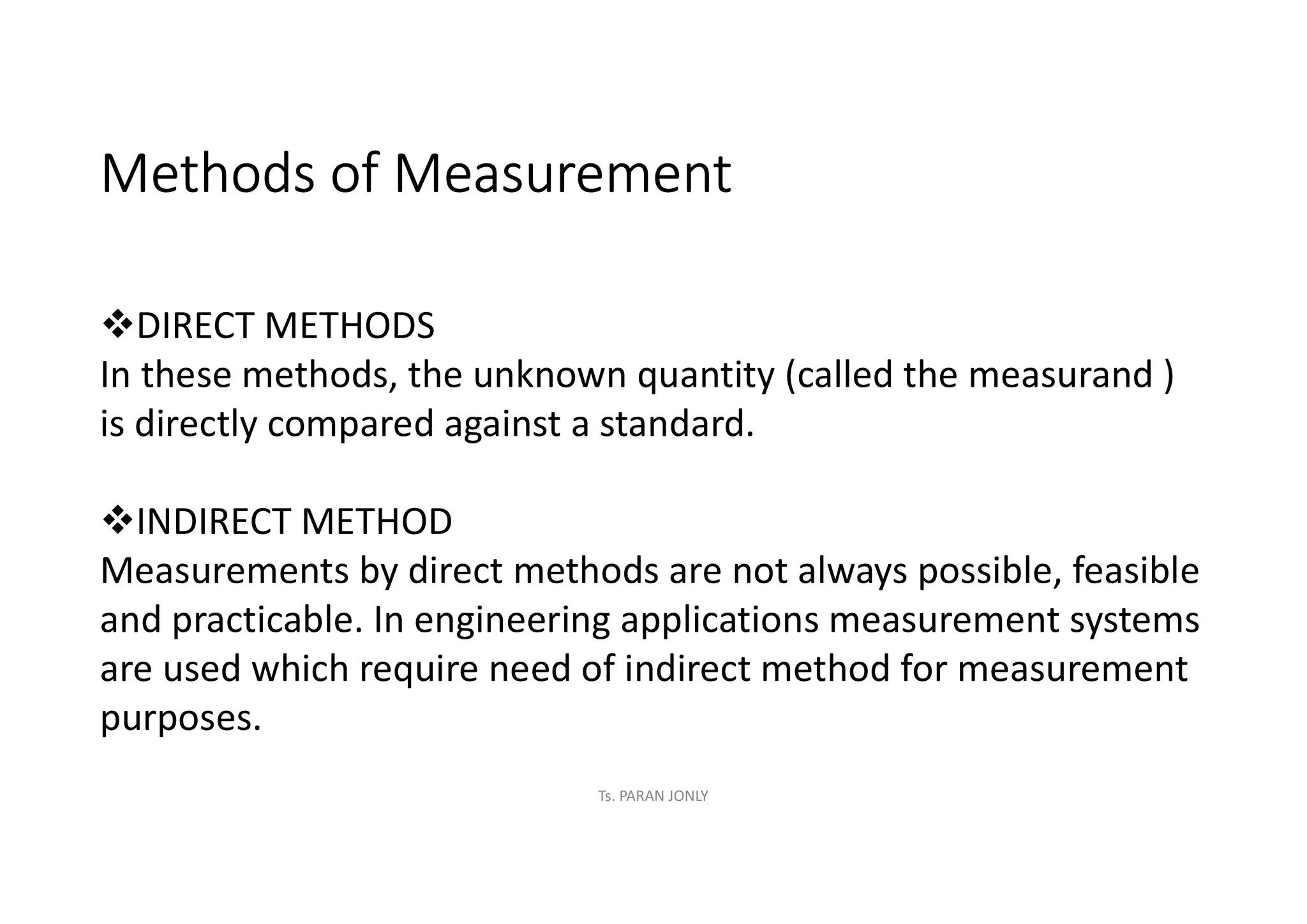 Methods of Measurement
vDIRECT METHODS
In these methods, the unknown quantity (called the measurand )
is directly compared against a standard.
vINDIRECT METHOD
Measurements by direct methods are not always possible, feasible
and practicable. In engineering applications measurement systems
are used which require need of indirect method for measurement
purposes.
Ts. PARAN JONLY
 