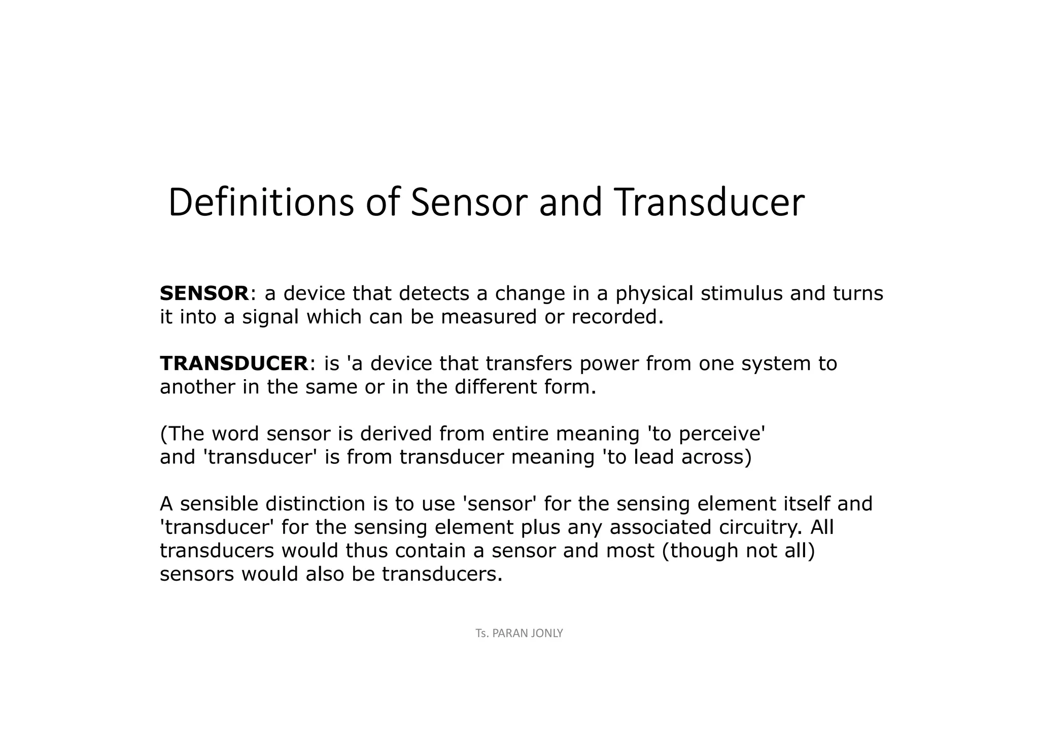 Definitions of Sensor and Transducer
SENSOR: a device that detects a change in a physical stimulus and turns
it into a signal which can be measured or recorded.
TRANSDUCER: is 'a device that transfers power from one system to
another in the same or in the different form.
(The word sensor is derived from entire meaning 'to perceive'
and 'transducer' is from transducer meaning 'to lead across)
A sensible distinction is to use 'sensor' for the sensing element itself and
'transducer' for the sensing element plus any associated circuitry. All
transducers would thus contain a sensor and most (though not all)
sensors would also be transducers.
Ts. PARAN JONLY
 