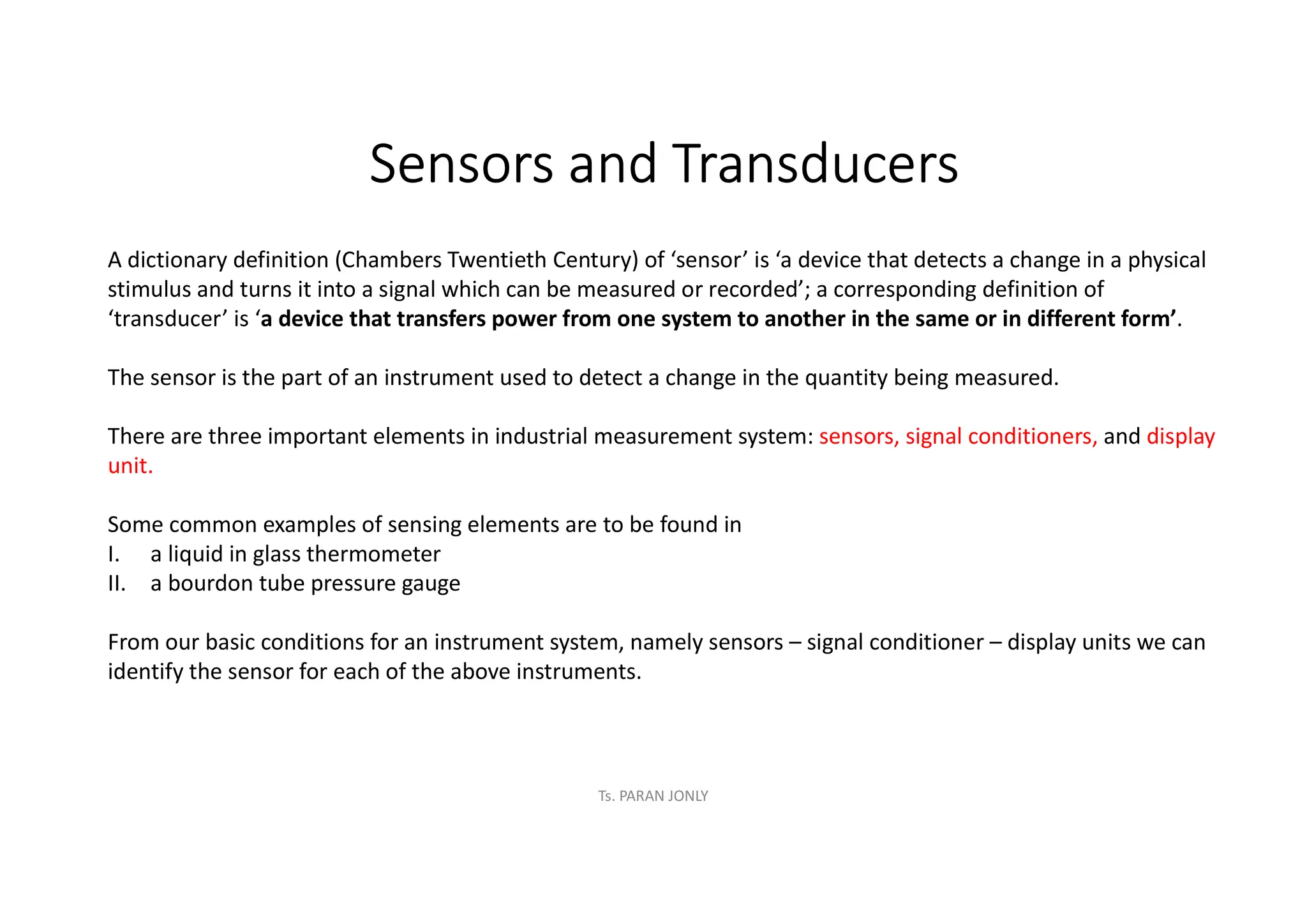 Sensors and Transducers
A dictionary definition (Chambers Twentieth Century) of ‘sensor’ is ‘a device that detects a change in a physical
stimulus and turns it into a signal which can be measured or recorded’; a corresponding definition of
‘transducer’ is ‘a device that transfers power from one system to another in the same or in different form’.
The sensor is the part of an instrument used to detect a change in the quantity being measured.
There are three important elements in industrial measurement system: sensors, signal conditioners, and display
unit.
Some common examples of sensing elements are to be found in
I. a liquid in glass thermometer
II. a bourdon tube pressure gauge
From our basic conditions for an instrument system, namely sensors – signal conditioner – display units we can
identify the sensor for each of the above instruments.
Ts. PARAN JONLY
 