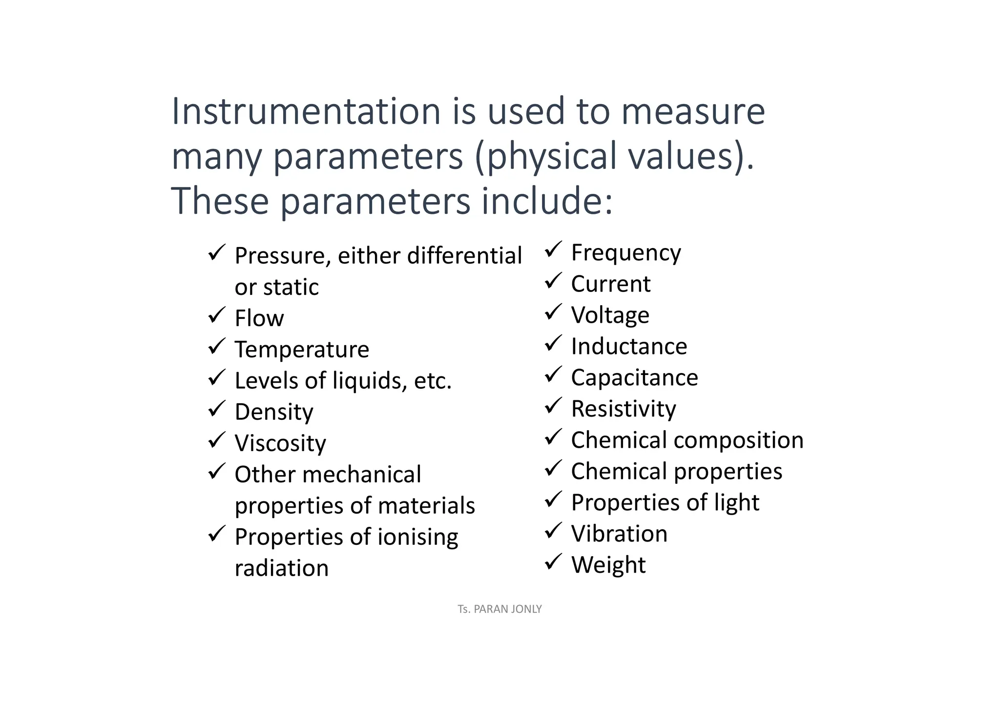Instrumentation is used to measure
many parameters (physical values).
These parameters include:
ü Pressure, either differential
or static
ü Flow
ü Temperature
ü Levels of liquids, etc.
ü Density
ü Viscosity
ü Other mechanical
properties of materials
ü Properties of ionising
radiation
ü Frequency
ü Current
ü Voltage
ü Inductance
ü Capacitance
ü Resistivity
ü Chemical composition
ü Chemical properties
ü Properties of light
ü Vibration
ü Weight
Ts. PARAN JONLY
 